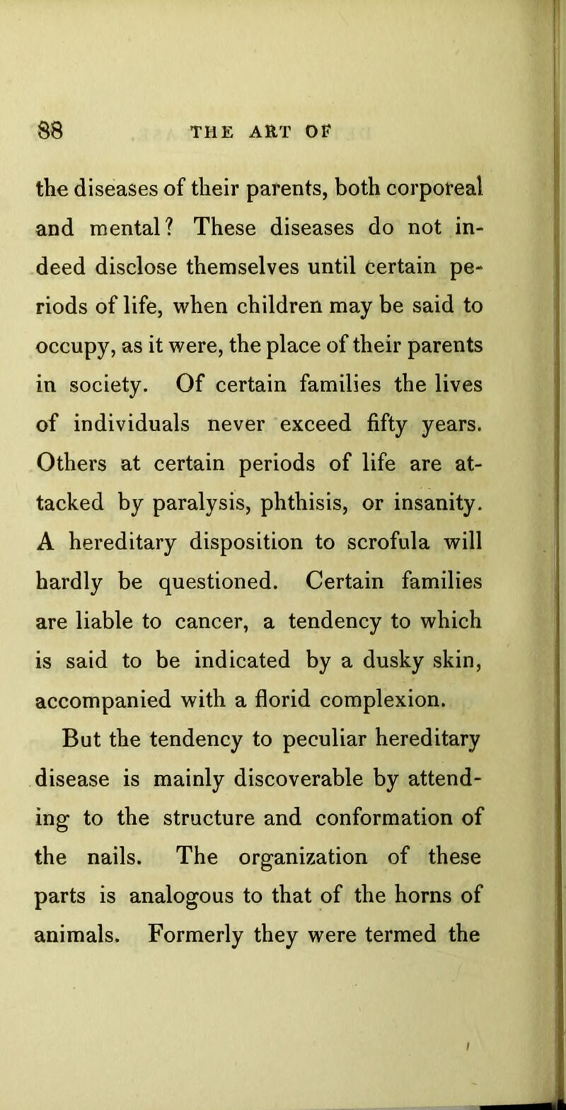 the diseases of their parents, both corporeal and mental? These diseases do not in- deed disclose themselves until certain pe- riods of life, when children may be said to occupy, as it were, the place of their parents in society. Of certain families the lives of individuals never exceed fifty years. Others at certain periods of life are at- tacked by paralysis, phthisis, or insanity. A hereditary disposition to scrofula will hardly be questioned. Certain families are liable to cancer, a tendency to which is said to be indicated by a dusky skin, accompanied with a florid complexion. But the tendency to peculiar hereditary disease is mainly discoverable by attend- ing to the structure and conformation of the nails. The organization of these parts is analogous to that of the horns of animals. Formerly they were termed the /