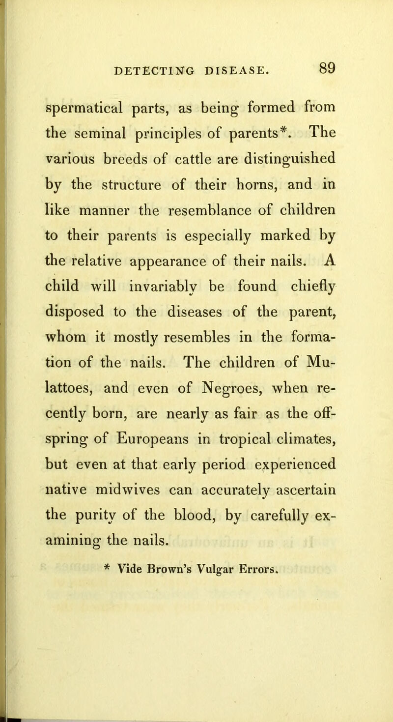 spermatical parts, as being formed from the seminal principles of parents*. The various breeds of cattle are distinguished by the structure of their horns, and in like manner the resemblance of children to their parents is especially marked by the relative appearance of their nails. A child will invariably be found chiefly disposed to the diseases of the parent, whom it mostly resembles in the forma- tion of the nails. The children of Mu- lattoes, and even of Negroes, when re- cently born, are nearly as fair as the off- spring of Europeans in tropical climates, but even at that early period experienced native midwives can accurately ascertain the purity of the blood, by carefully ex- amining the nails. * Vide Brown’s Vulgar Errors.