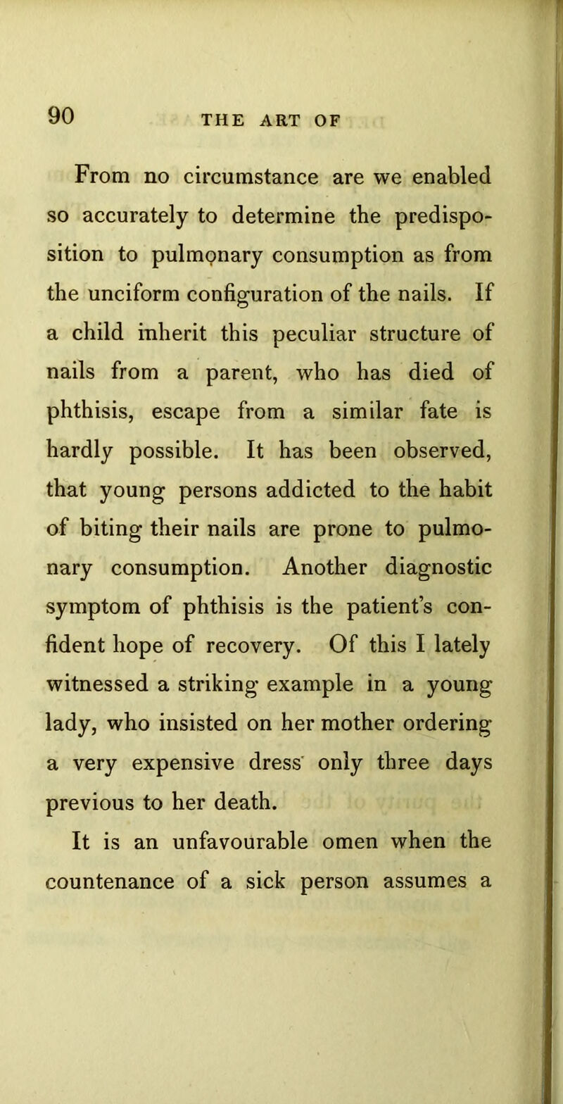 From no circumstance are we enabled so accurately to determine the predispo- sition to pulmonary consumption as from the unciform configuration of the nails. If a child inherit this peculiar structure of nails from a parent, who has died of phthisis, escape from a similar fate is hardly possible. It has been observed, that young persons addicted to the habit of biting their nails are prone to pulmo- nary consumption. Another diagnostic symptom of phthisis is the patient’s con- fident hope of recovery. Of this I lately witnessed a striking example in a young lady, who insisted on her mother ordering a very expensive dress' only three days previous to her death. It is an unfavourable omen when the countenance of a sick person assumes a