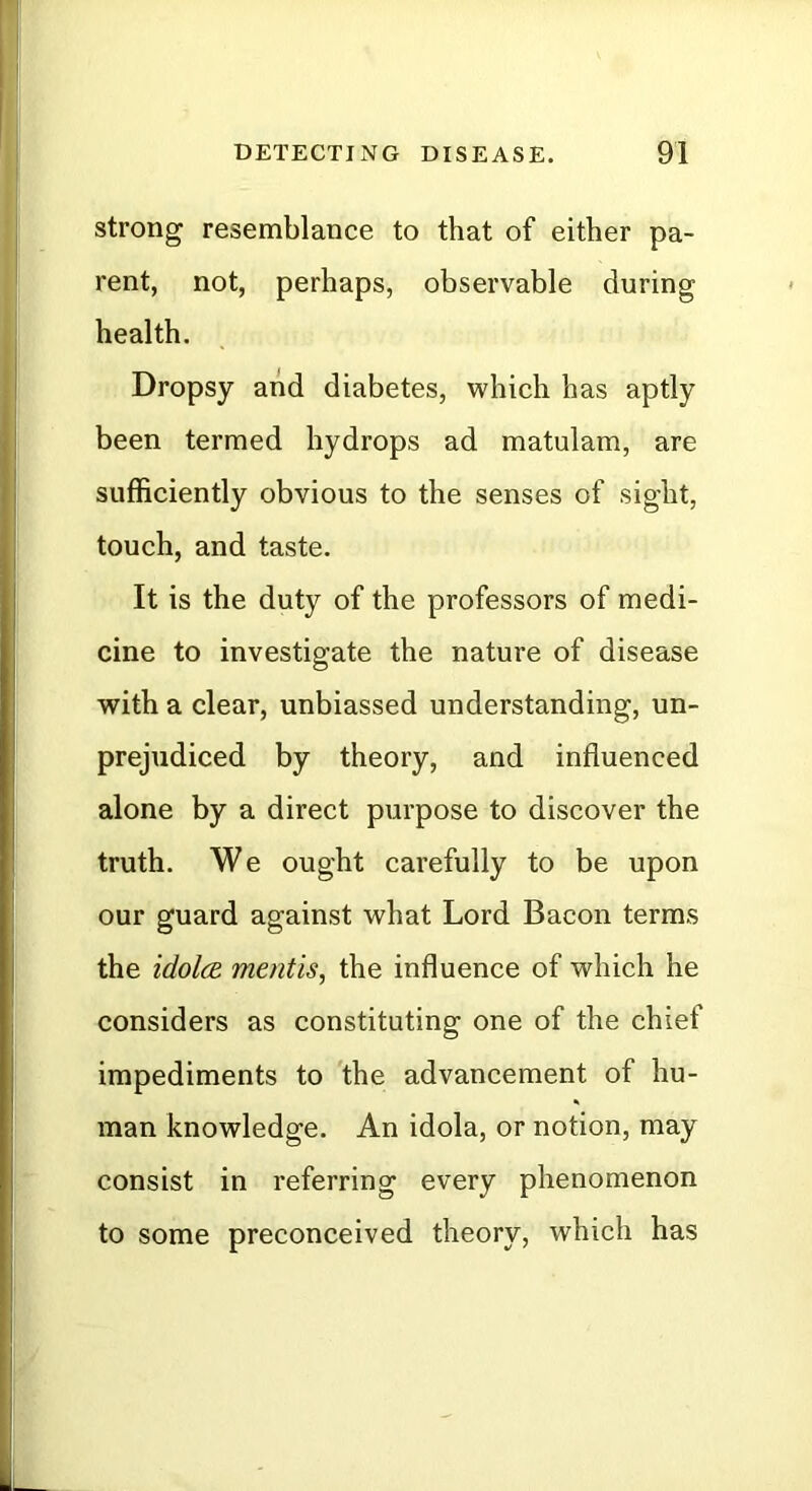 strong resemblance to that of either pa- rent, not, perhaps, observable during health. Dropsy and diabetes, which has aptly been termed hydrops ad matulam, are sufficiently obvious to the senses of sight, touch, and taste. It is the duty of the professors of medi- cine to investigate the nature of disease with a clear, unbiassed understanding, un- prejudiced by theory, and influenced alone by a direct purpose to discover the truth. We ought carefully to be upon our guard against what Lord Bacon terms the idolce. mentis, the influence of which he considers as constituting one of the chief impediments to the advancement of hu- man knowledge. An idola, or notion, may consist in referring every phenomenon to some preconceived theory, which has