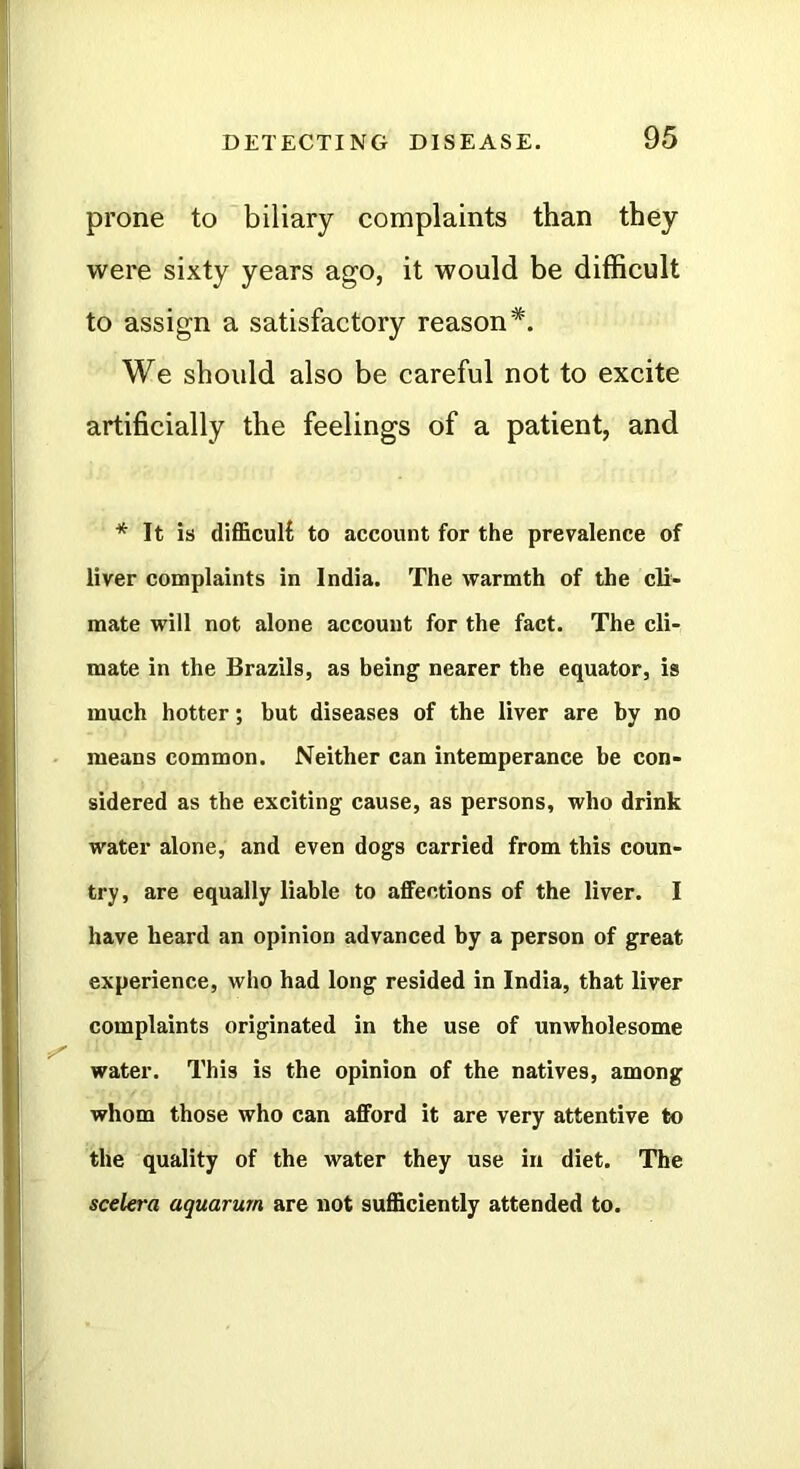 prone to biliary complaints than they were sixty years ago, it would be difficult to assign a satisfactory reason*. We should also be careful not to excite artificially the feelings of a patient, and * It is difl5cul{ to account for the prevalence of liver complaints in India. The warmth of the cli- mate will not alone account for the fact. The cli- mate in the Brazils, as being nearer the equator, is much hotter; but diseases of the liver are by no means common. Neither can intemperance be con- sidered as tbe exciting cause, as persons, who drink water alone, and even dogs carried from this coun- try, are equally liable to affections of the liver. I have heard an opinion advanced by a person of great experience, who had long resided in India, that liver complaints originated in the use of unwholesome water. This is the opinion of the natives, among whom those who can afford it are very attentive to the quality of the water they use in diet. The scelera aquarum are not sufficiently attended to.