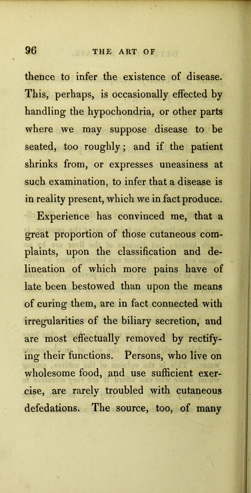 thence to infer the existence of disease. This, perhaps, is occasionally effected by handling the hypochondria, or other parts where we may suppose disease to be seated, too roughly; and if the patient shrinks from, or expresses uneasiness at such examination, to infer that a disease is in reality present, which we infact produce. Experience has convinced me, that a great proportion of those cutaneous com- plaints, upon the classification and de- lineation of which more pains have of late been bestowed than upon the means of curing them, are in fact connected with irregularities of the biliary secretion, and are most effectually removed by rectify- ing their functions. Persons, who live on wholesome food, and use sufficient exer- cise, are rarely troubled with cutaneous defedations. The source, too, of many