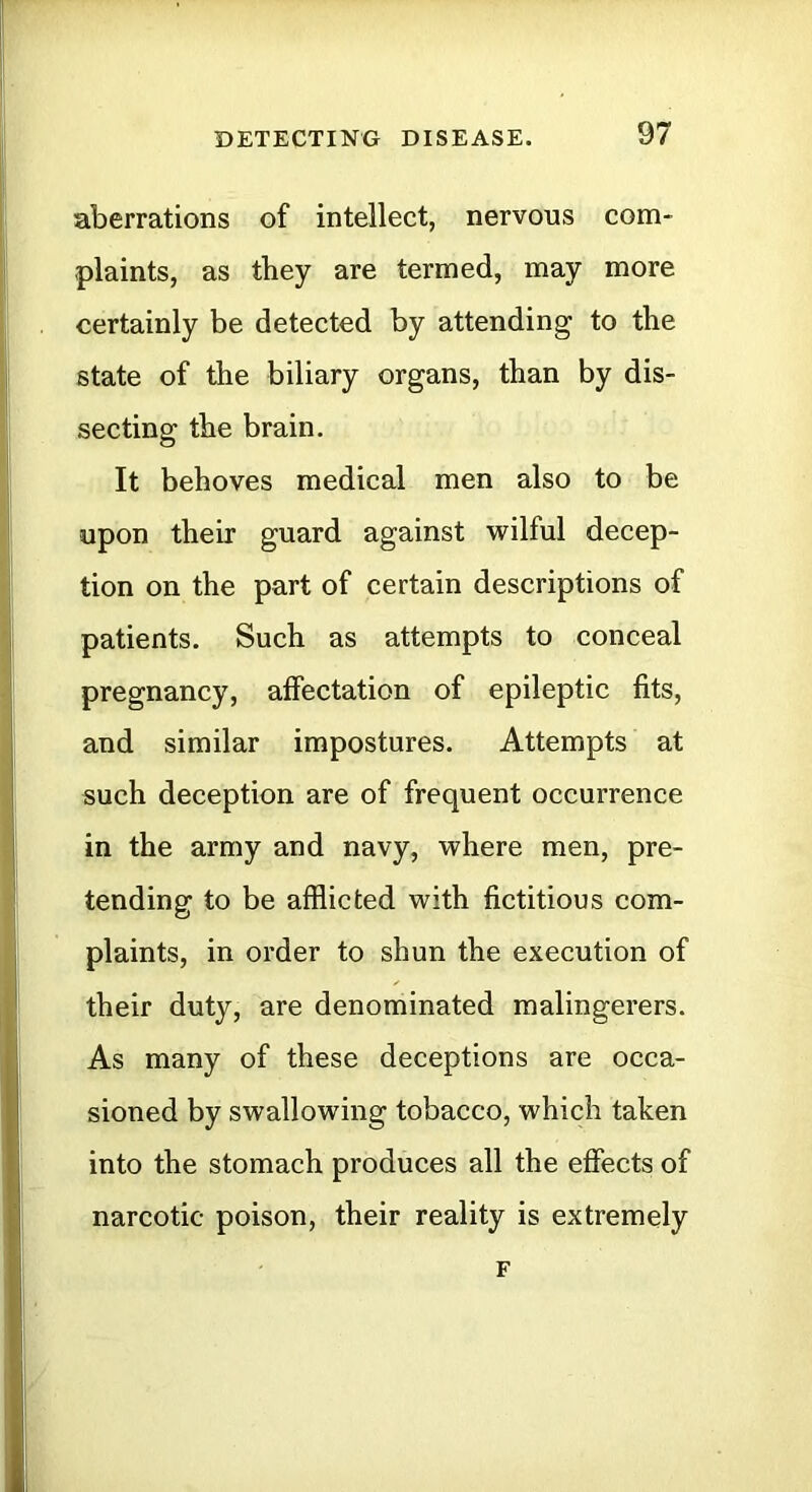 aberrations of intellect, nervous com- plaints, as they are termed, may more certainly be detected by attending to the state of the biliary organs, than by dis- secting the brain. It behoves medical men also to be upon their guard against wilful decep- tion on the part of certain descriptions of patients. Such as attempts to conceal pregnancy, affectation of epileptic fits, and similar impostures. Attempts at such deception are of frequent occurrence in the army and navy, where men, pre- tending to be afflicted with fictitious com- plaints, in order to shun the execution of their duty, are denominated malingerers. As many of these deceptions are occa- sioned by swallowing tobacco, which taken into the stomach produces all the efiects of narcotic poison, their reality is extremely F