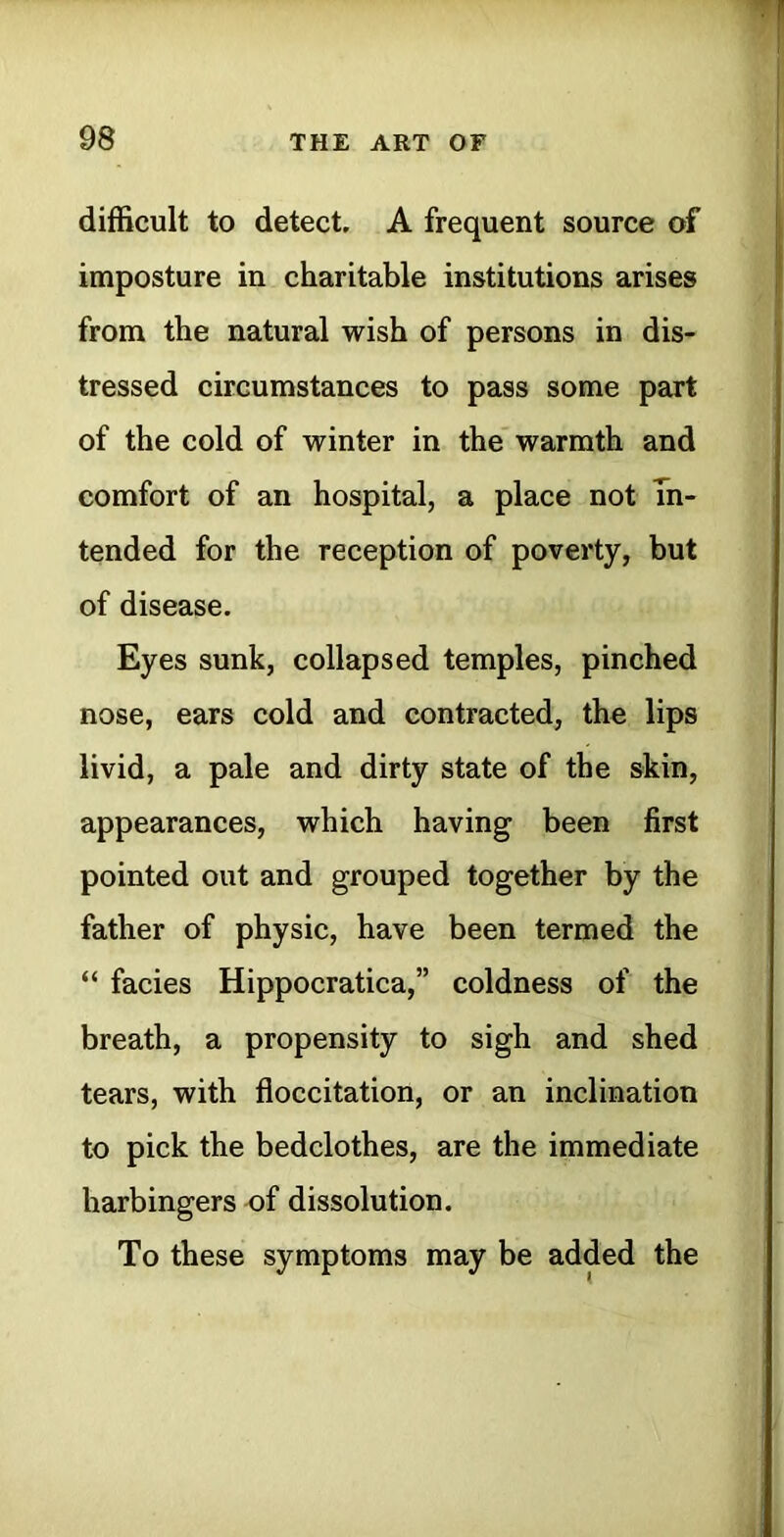 difficult to detect. A frequent source of imposture in charitable institutions arises from the natural wish of persons in dis- tressed circumstances to pass some part of the cold of winter in the warmth and comfort of an hospital, a place not In- tended for the reception of poverty, but of disease. Eyes sunk, collapsed temples, pinched nose, ears cold and contracted, the lips livid, a pale and dirty state of the skin, appearances, which having been first pointed out and grouped together by the father of physic, have been termed the “ facies Hippocratica,” coldness of the breath, a propensity to sigh and shed tears, with floccitation, or an inclination to pick the bedclothes, are the immediate harbingers of dissolution. To these symptoms may be added the