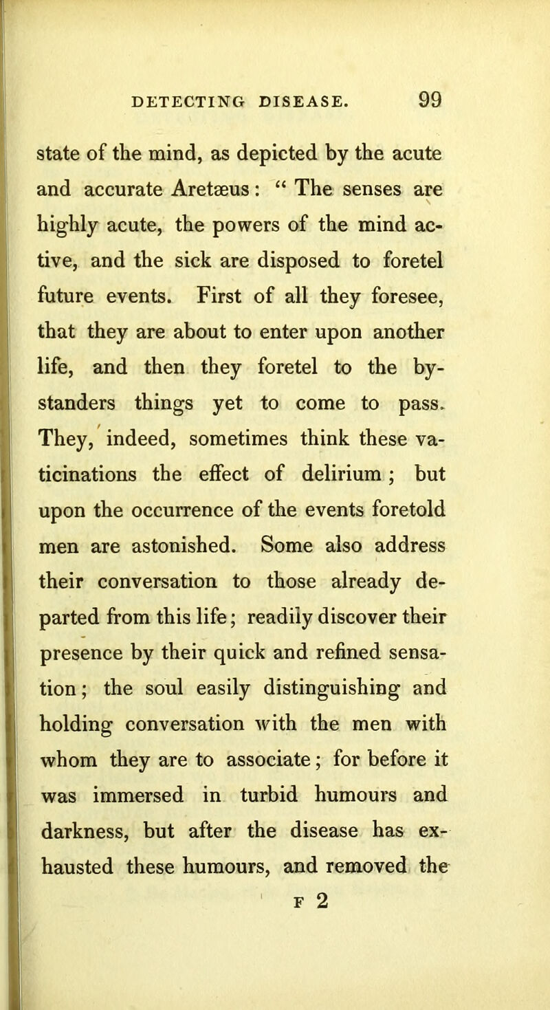 state of the mind, as depicted by the acute and accurate Aretaeus: “ The senses are highly acute, the powers of the mind ac- tive, and the sick are disposed to foretel future events. First of all they foresee, that they are about to enter upon another life, and then they foretel to the by- standers things yet to come to pass. They, indeed, sometimes think these va- ticinations the effect of delirium; but upon the occurrence of the events foretold men are astonished. Some also address their conversation to those already de- parted from this life; readily discover their presence by their quick and refined sensa- tion ; the soul easily distinguishing and holding conversation with the men with whom they are to associate; for before it was immersed in turbid humours and darkness, but after the disease has ex- hausted these humours, and removed the F 2