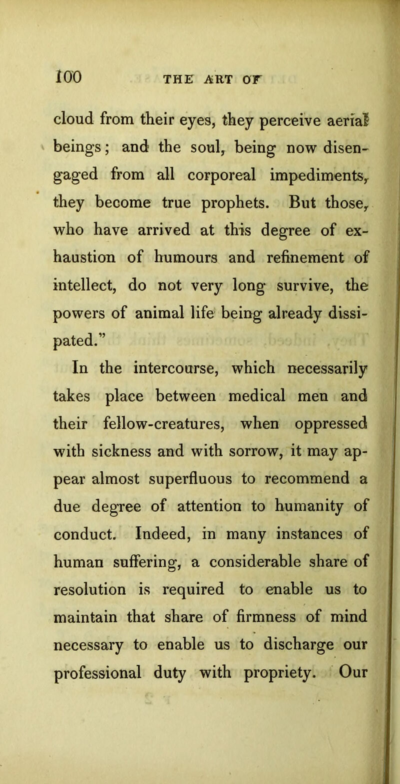 iOO the art or cloud from their eyes, they perceive aerial beings; and the soul, being now disen- gaged from all corporeal impediments, they become true prophets. But those, who have arrived at this degree of ex- haustion of humours and refinement of intellect, do not very long survive, the powers of animal life being already dissi- pated.” In the intercourse, which necessarily takes place between medical men and their fellow-creatures, when oppressed with sickness and with sorrow, it may ap- pear almost superfluous to recommend a due degree of attention to humanity of conduct. Indeed, in many instances of human suffering, a considerable share of resolution is required to enable us to maintain that share of firmness of mind necessary to enable us to discharge our professional duty with propriety. Our