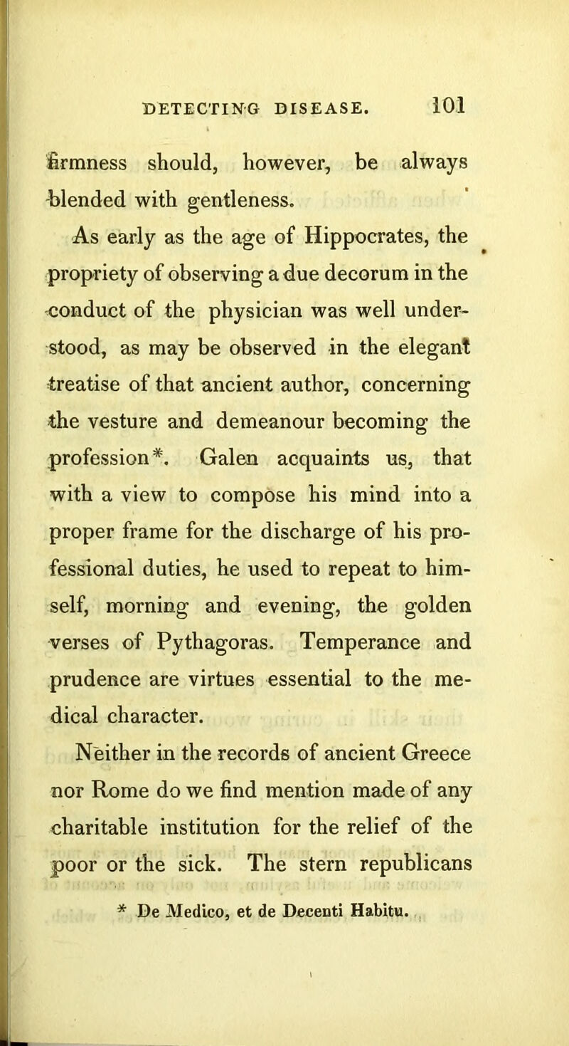 firmness should, however, be always -blended with gentleness. As early as the age of Hippocrates, the propriety of observing a due decorum in the conduct of the physician was well under- stood, as may be observed in the elegant treatise of that ancient author, concerning i profession*. Galen acquaints us, that with a view to compose his mind into a proper frame for the discharge of his pro- fessional duties, he used to repeat to him- self, morning and evening, the golden verses of Pythagoras. Temperance and prudence are virtues essential to the me- dical character. Neither in the records of ancient Greece nor Rome do we find mention made of any charitable institution for the relief of the poor or the sick. The stern republicans * De Medico, et de Decenti Habitu. ,