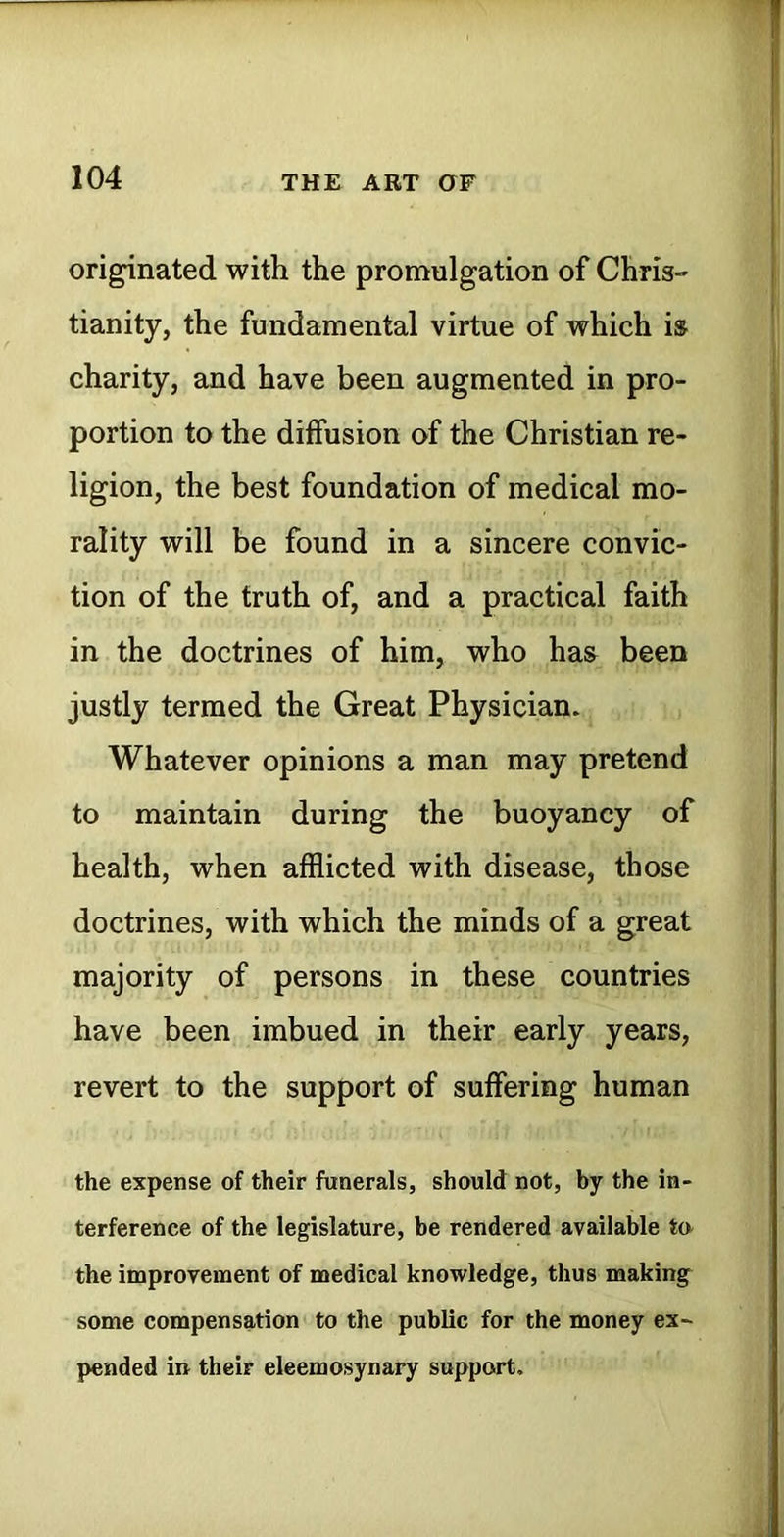 originated with the promulgation of Chris-' tianity, the fundamental virtue of which is charity, and have been augmented in pro- portion to the diffusion of the Christian re- ligion, the best foundation of medical mo- rality will be found in a sincere convic- tion of the truth of, and a practical faith in the doctrines of him, who has been justly termed the Great Physician. Whatever opinions a man may pretend to maintain during the buoyancy of health, when afflicted with disease, those doctrines, with which the minds of a great majority of persons in these countries have been imbued in their early years, revert to the support of suffering human the expense of their funerals, should not, by the in- terference of the legislature, be rendered available ta the improvement of medical knowledge, thus making some compensation to the public for the money ex- pended in their eleemosynary support.