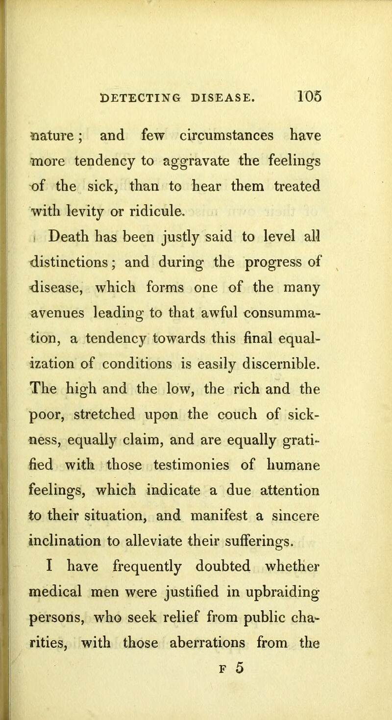 nature; and few circumstances have more tendency to aggravate the feelings of the sick, than to hear them treated with levity or ridicule. ( Death has been justly said to level all distinctions; and during the progress of disease, which forms one of the many avenues leading to that awful consumma- tion, a tendency towards this final equal- ization of conditions is easily discernible. The high and the low, the rich and the poor, stretched upon the couch of sick- ness, equally claim, and are equally grati- fied with those testimonies of humane feelings, which indicate a due attention to their situation, and manifest a sincere inclination to alleviate their sufferings. I have frequently doubted whether medical men were justified in upbraiding persons, who seek relief from public cha- rities, with those aberrations from the F 5