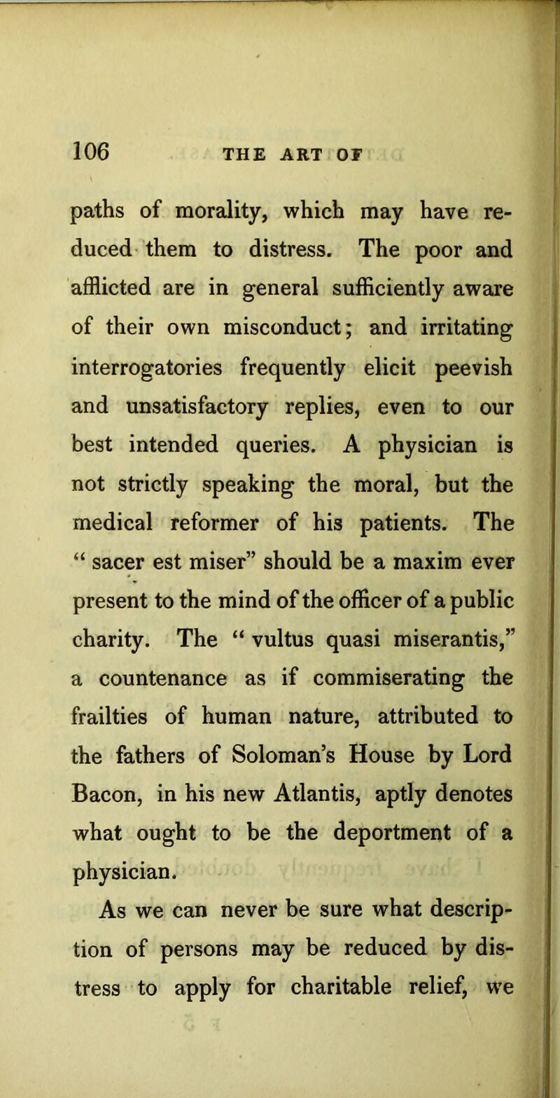 paths of morality, which may have re- duced- them to distress. The poor and afflicted are in general sufficiently aware of their own misconduct; and irritating interrogatories frequently elicit peevish and unsatisfactory replies, even to our best intended queries. A physician is not strictly speaking the moral, but the medical reformer of his patients. The “ sacer est miser” should be a maxim ever present to the mind of the officer of a public charity. The “ vultus quasi miserantis,” a countenance as if commiserating the frailties of human nature, attributed to the fathers of Soloman’s House by Lord Bacon, in his new Atlantis, aptly denotes what ought to be the deportment of a physician. As we can never be sure what descrip- tion of persons may be reduced by dis- tress to apply for charitable relief, we