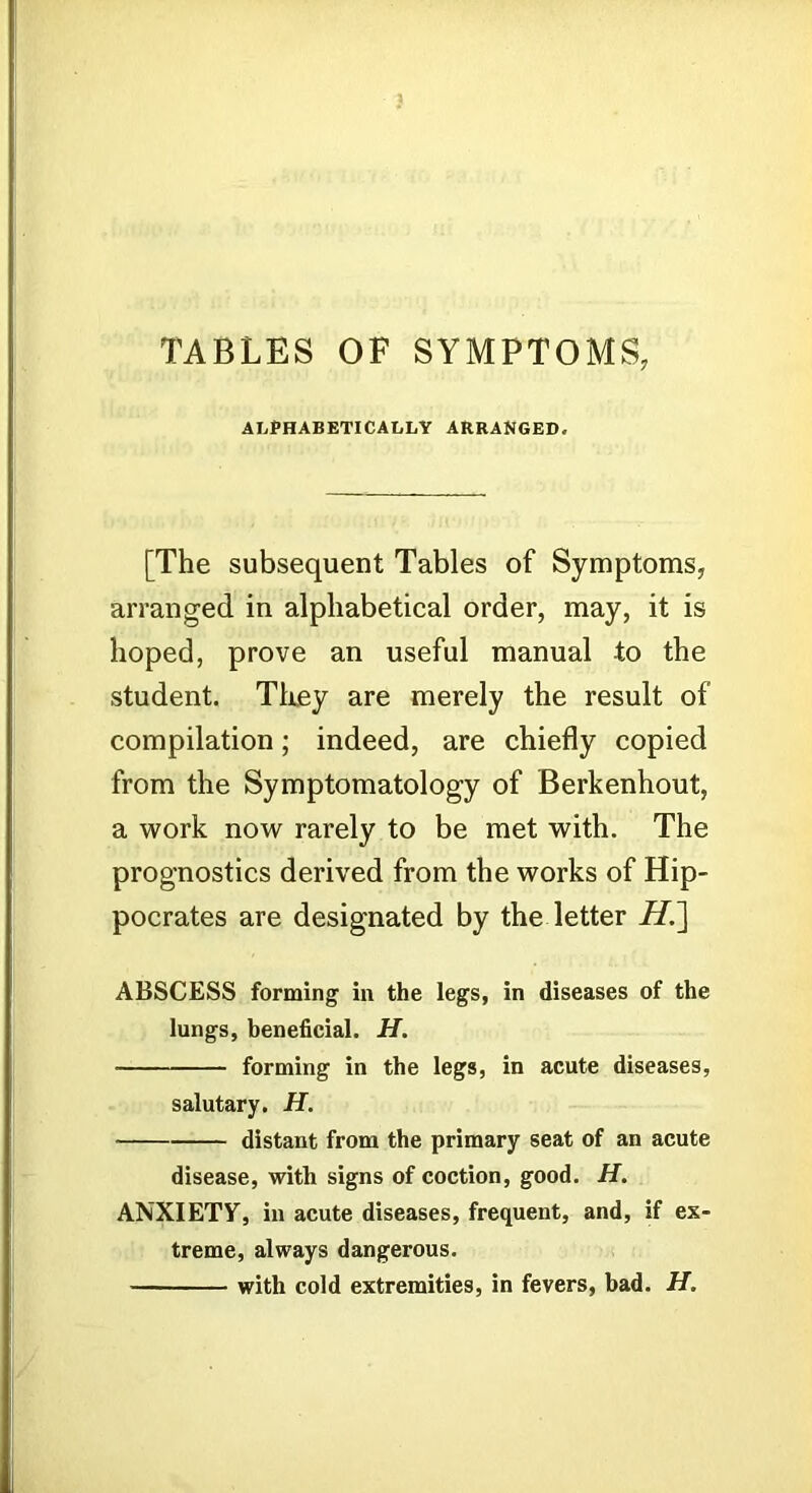 TABLES OF SYMPTOMS, ALPHABETICALLY ARRANGED. [The subsequent Tables of Symptoms, arranged in alphabetical order, may, it is hoped, prove an useful manual to the student. Tliey are merely the result of compilation; indeed, are chiefly copied from the Symptomatology of Berkenhout, a work now rarely to be met with. The prognostics derived from the works of Hip- pocrates are designated by the letter H.^ ABSCESS forming in the legs, in diseases of the lungs, heneficial. H. forming in the legs, in acute diseases, salutary. H. distant from the primary seat of an acute disease, with signs of coction, good. H. ANXIETF, in acute diseases, frequent, and, if ex- treme, always dangerous. with cold extremities, in fevers, bad. H.