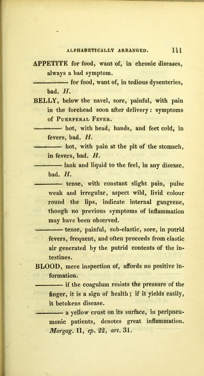 APPETITE for food, want of, in chronic diseases, always a bad symptom. for food, want of, in tedious dysenteries, bad. H. BELLY, below the navel, sore, painful, with pain in the forehead soon after delivery: symptoms of Puerperal Fever. hot, with head, hands, and feet cold, in fevers, bad. H, —— hot, with pain at the pit of the stomach, in fevers, bad. H. lank and liquid to the feel, in any disease, bad. H. '— tense, with constant slight pain, pulse weak and irregular, aspect wild, livid colour round the lips, indicate internal gangrene, though no previous symptoms of inflammation may have been observed. tense, painful, sub-elastic, sore, in putrid fevers, frequent, and often proceeds from elastic air generated by the putrid contents of the in- testines. BLOOD, mere inspection of, affords no positive in- formation. if the coagulum resists the pressure of the finger, it is a sign of health; if it yields easily, it betokens disease. a yellow crust on its surface, in peripneu- monic patients, denotes great inflammation. Morgag. II, ep. 22, art. 31.