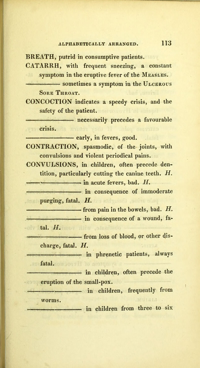 BREATH, putrid in consumptive patients. CATARRH, with frequent sneezing, a constant symptom in the eruptive fever of the Measles. sometimes a symptom in the Ulcerous Sore Throat. CONCOCTION indicates a speedy crisis, and the safety of the patient. necessarily precedes a favourable crisis. ^ early, in fevers, good. CONTRACTION, spasmodic, of the joints, with convulsions and violent periodical pains. CONVULSIONS, in children, often precede den- tition, particularly cutting the canine teeth. H. in acute fevers, bad. H. in consequence of immoderate purging, fatal. H. from pain in the bowels, bad. H. in consequence of a wound, fa- tal. H. from loss of blood, or other dis- charge, fatal. H. in phrenetic patients, always fatal. in children, often precede the eruption of the small-pox. in children, frequently from worms. in children from three to six