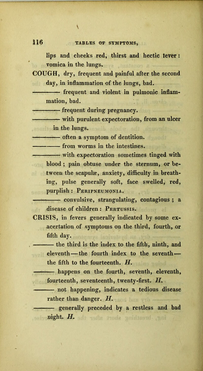 lips and cheeks red, thirst and hectic tever: vomica in the lungs. COUGH, dry, frequent and painful after the second day, in inflammation of the lungs, bad. frequent and violent in pulmonic inflam- mation, bad. frequent during pregnancy. with purulent expectoration, from an ulcer in the lungs. — often a symptom of dentition. from worms in the intestines. with expectoration sometimes tinged with blood; pain obtuse under the sternum, or be- tween the scapulae, anxiety, diflSculty in breath- ing, pulse generally soft, face swelled, red, purplish : Peripneumonia. convulsive, strangulating, contagious ; a disease of children : Pertussis. CRISIS, in fevers generally indicated by some ex- acertation of symptoms on the third, fourth, or fifth day. the third is the index to the fifth, ninth, and eleventh—the fourth index to the seventh— the fifth to the fourteenth. H, happens on the fourth, seventh, eleventh, fourteenth, seventeenth, twenty-first. H. not happening, indicates a tedious disease rather than danger. H. generally preceded by a restless and bad night. H.
