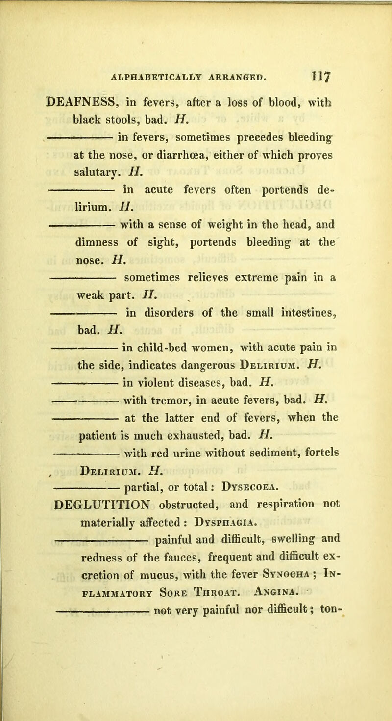 DEAFNESS, in fevers, after a loss of blood, with black stools, bad. H. in fevers, sometimes precedes bleeding at the nose, or diarrhoea, either of which proves salutary. H. in acute fevers often portends de- lirium. H. with a sense of weight in the head, and dimness of sight, portends bleeding at the nose. H. sometimes relieves extreme pain in a weak part. H. in disorders of the small intestines, bad. H. in child-bed women, with acute pain in the side, indicates dangerous Delirium. H. in violent diseases, bad. H. with tremor, in acute fevers, bad. H. at the latter end of fevers, when the patient is much exhausted, bad. H. with red urine without sediment, fortels , Delirium. H. partial, or total: Dysecoea. DEGLUTITION obstructed, and respiration not materially affected : Dysphagia. painful and diflScult, swelling and redness of the fauces, frequent and difficult ex- cretion of mucus, with the fever Synocha ; In- flammatory Sore Throat. Angina. not very painful nor difficult; ton-