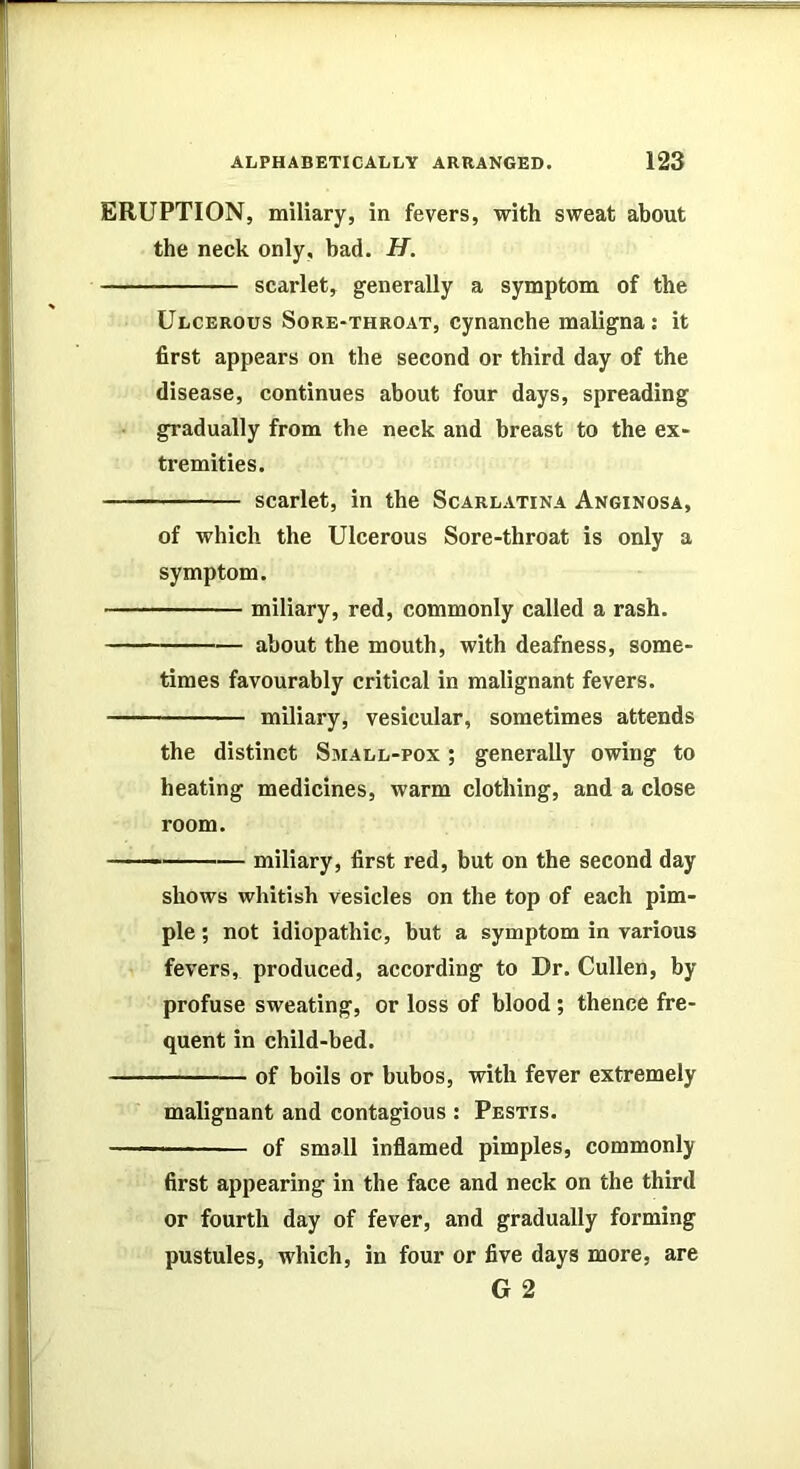 ERUPTION, miliary, in fevers, with sweat about the neck only, bad. H. scarlet, generally a symptom of the Ulcerous Sore-throat, cynanche maligna: it first appears on the second or third day of the disease, continues about four days, spreading gradually from the neck and breast to the ex- tremities. scarlet, in the Scarlatina Anginosa, of which the Ulcerous Sore-throat is only a symptom. miliary, red, commonly called a rash. about the mouth, with deafness, some- times favourably critical in malignant fevers. miliary, vesicular, sometimes attends the distinct Small-pox ; generally owing to heating medicines, warm clothing, and a close room. —— miliary, first red, but on the second day shows whitish vesicles on the top of each pim- ple ; not idiopathic, but a symptom in various fevers, produced, according to Dr. Cullen, by profuse sweating, or loss of blood; thence fre- quent in child-bed. of boils or bubos, with fever extremely malignant and contagious : Pestis. of small inflamed pimples, commonly first appearing in the face and neck on the third or fourth day of fever, and gradually forming pustules, which, in four or five days more, are G 2