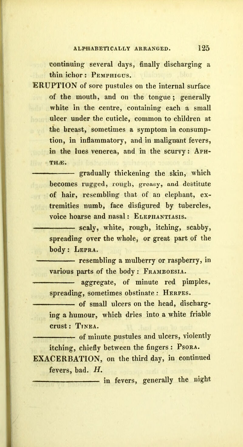 continuing several days, finally discharging a thin ichor: Pemphigus. ERUPTION of sore pustules on the internal surface of the mouth, and on the tongue; generally white in the centre, containing each a small ulcer under the cuticle, common to children at the breast, sometimes a symptom in consump- tion, in inflammatory, and in malignant fevers, in the lues venerea, and in the scurvy: Aph- thae. gradually thickening the skin, which becomes rugged, rough, greasy, and destitute of hair, resembling that of an elephant, ex- tremities numb, face disfigured by tubercles, voice hoarse and nasal: Elephantiasis. scaly, white, rough, itching, scabby, spreading over the whole, or great part of the body: Lepra. resembling a mulberry or raspberry, in various parts of the body : Framboesia. aggregate, of minute red pimples, spreading, sometimes obstinate : Herpes. of small ulcers on the head, discharg- ing a humour, which dries into a white friable crust: Tinea. of minute pustules and ulcers, violently itching, chiefly between the fingers : Psora. EXACERBATION, on the third day, in continued fevers, bad. H. — in fevers, generally the night