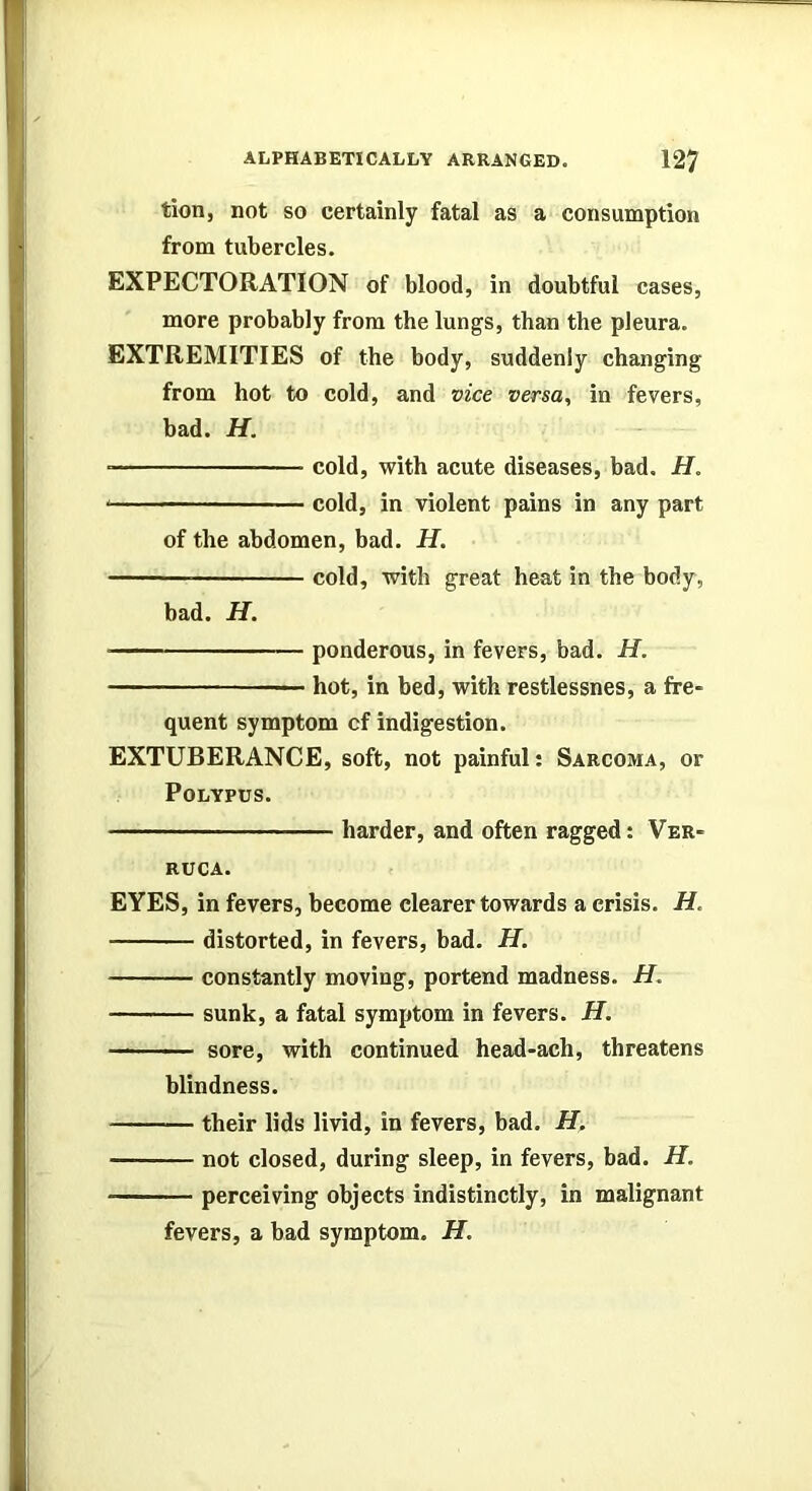 tion, not so certainly fatal as a consumption from tubercles. EXPECTORATION of blood, in doubtful cases, more probably from the lungs, than the pleura. EXTREMITIES of the body, suddenly changing from hot to cold, and vice versa, in fevers, bad. H. ■ cold, with acute diseases, bad. H. cold, in violent pains in any part of the abdomen, bad. H. cold, with great heat in the body, bad. H. • ponderous, in fevers, bad. H. — hot, in bed, with restlessnes, a fre- quent symptom cf indigestion. EXTUBERANCE, soft, not painful; Sarcoma, or Polypus. harder, and often ragged: Ver- ruca. EYES, in fevers, become clearer towards a crisis. H. distorted, in fevers, bad. H. constantly moving, portend madness. H, sunk, a fatal symptom in fevers. H. sore, with continued head-ach, threatens blindness. their lids livid, in fevers, bad. H. not closed, during sleep, in fevers, bad. H. perceiving objects indistinctly, in malignant fevers, a bad symptom. H.