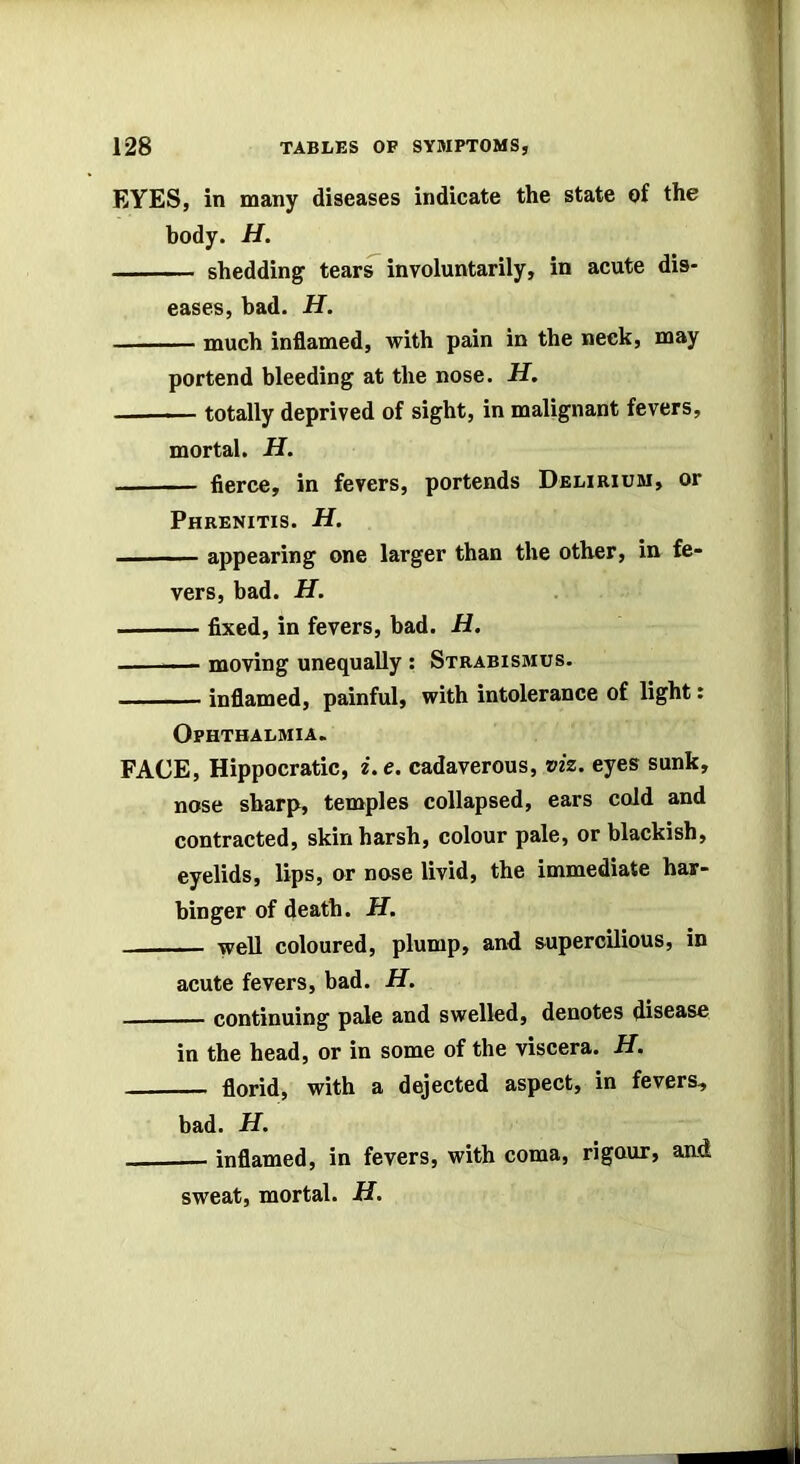 EYES, in many diseases indicate the state of the body. H. shedding tears involuntarily, in acute dis- eases, bad. H. much inflamed, with pain in the neck, may portend bleeding at the nose. H. totally deprived of sight, in malignant fevers, mortal. H. fierce, in fevers, portends Delirium, or Phrenitis. H. ■■ . appearing one larger than the other, in fe- vers, bad. H. fixed, in fevers, bad. H. moving unequally : Strabismus. - — inflamed, painful, with intolerance of light: Ophthalmia. FACE, Hippocratic, i.e. cadaverous, viz. eyes sunk, nose sharp, temples collapsed, ears cold and contracted, skin harsh, colour pale, or blackish, eyelids, lips, or nose livid, the immediate har- binger of death. H. well coloured, plump, and supercilious, in acute fevers, bad. H. continuing pale and swelled, denotes disease in the head, or in some of the viscera. H. florid, with a dejected aspect, in fevers, bad. H. inflamed, in fevers, with coma, rigour, and sweat, mortal. H.