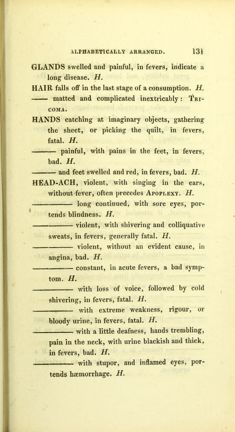 GLANDS swelled and painful, in fevers, indicate a long disease. H. HAIR falls off in the last stage of a consumption. H. —— matted and complicated inextricably: Tri- coma. HANDS catching at imaginary objects, gathering the sheet, or picking the quilt, in fevers, fatal. H. painful, with pains in the feet, in fevers, had. H. and feet swelled and red, in fevers, bad. H. HEAD-ACH, violent, with singing in the ears, without fever, often precedes Apoplexy. H. long continued, with sore eyes, por- tends blindness. H. violent, with shivering and colliquative sweats, in fevers, generally fatal. H. violent, without an evident cause, in angina, bad. H. constant, in acute fevers, a bad symp- tom. H. with loss of voice, followed by cold shivering, in fevers, fatal. H. with extreme weakness, rigour, or bloody urine, in fevers, fatal. H. with a little deafness, hands trembling, pain in the neck, with urine blackish and thick, in fevers, bad. H. with stupor, and inflamed eyes, por- tends htemorrhage. if.