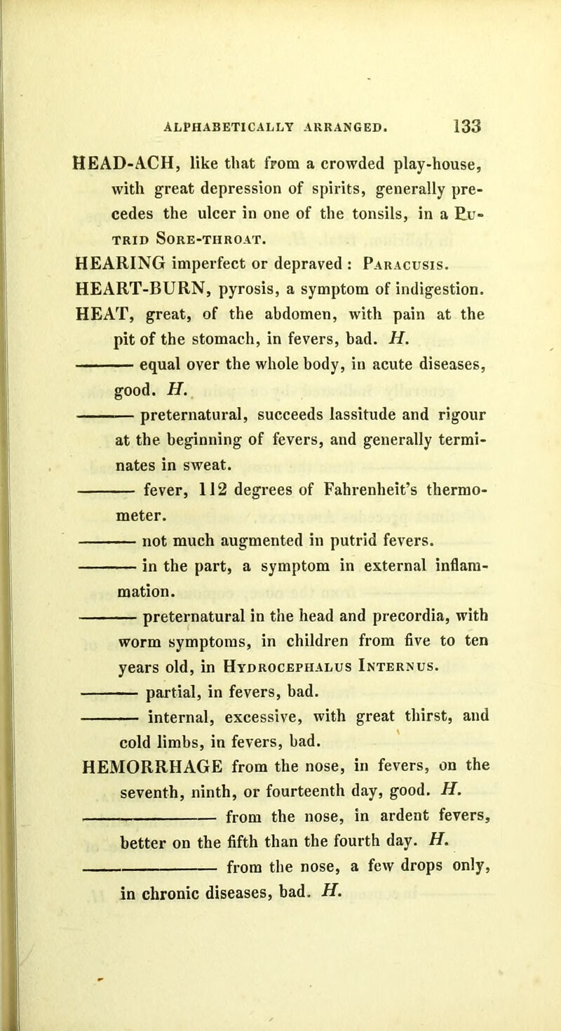 HEAD-ACH, like that from a crowded play-house, with great depression of spirits, generally pre- cedes the ulcer in one of the tonsils, in a Eu- TRID SORE-THROAT. HEARING imperfect or depraved : Paracusis. HEART-BURN, pyrosis, a symptom of indigestion. HEAT, great, of the abdomen, with pain at the pit of the stomach, in fevers, bad. H. equal over the whole body, in acute diseases, good. H. preternatural, succeeds lassitude and rigour at the beginning of fevers, and generally termi- nates in sweat. fever, 112 degrees of Fahrenheit’s thermo- meter. not much augmented in putrid fevers. in the part, a symptom in external inflam- mation. preternatural in the head and precordia, with worm symptoms, in children from five to ten years old, in Hydrocephalus Internus. partial, in fevers, bad. internal, excessive, with great thirst, and cold limbs, in fevers, had. HEMORRHAGE from the nose, in fevers, on the seventh, ninth, or fourteenth day, good. H. from the nose, in ardent fevers, better on the fifth than the fourth day. H. from the nose, a fevv drops only, in chronic diseases, bad. H.