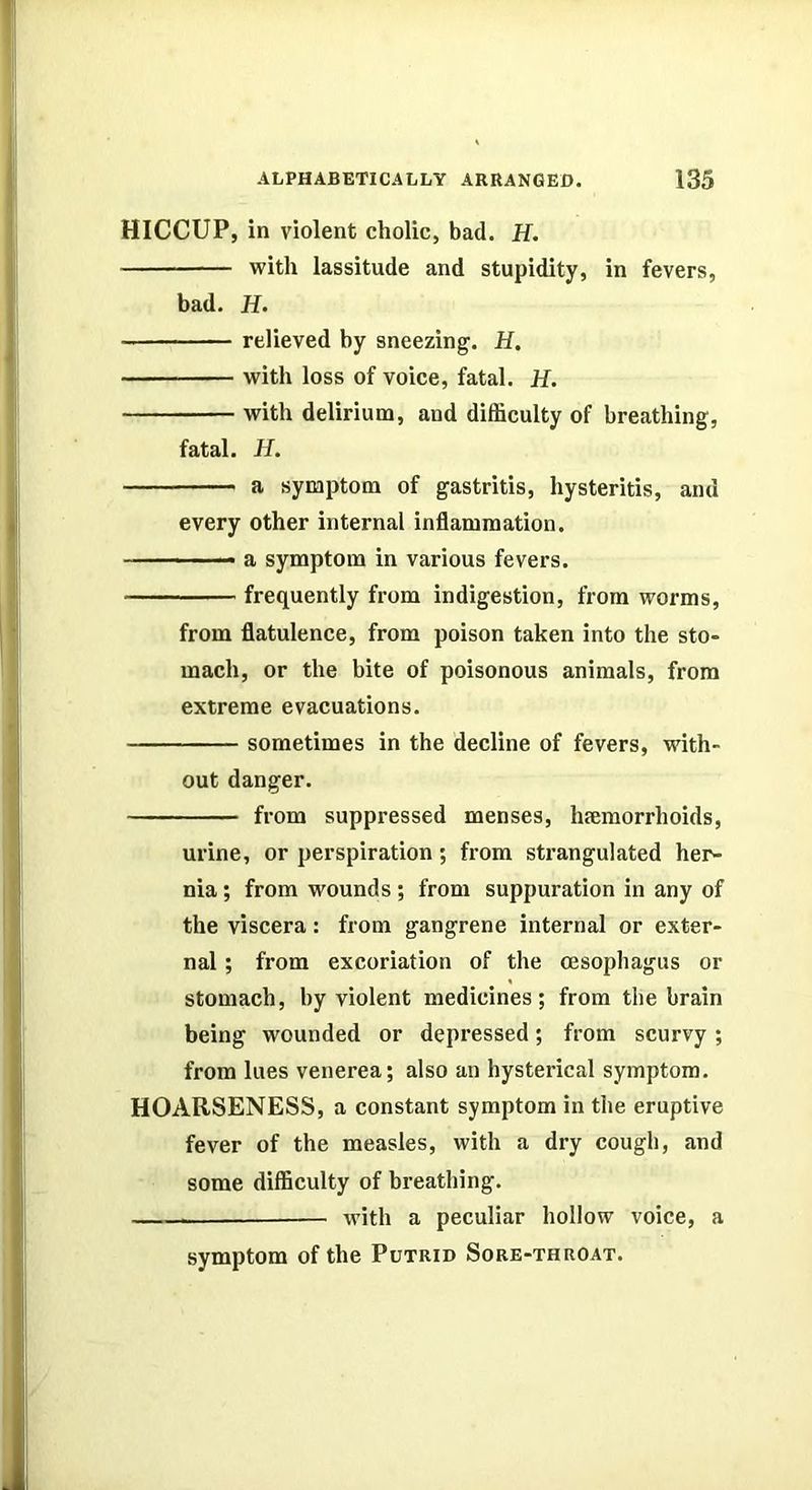 HICCUP, in violent cholic, bad. H. with lassitude and stupidity, in fevers, bad. H. relieved by sneezing. H. with loss of voice, fatal. H. with delirium, and difficulty of breathing, fatal. H. a symptom of gastritis, hysteritis, and every other internal inflammation. -, _ a symptom in various fevers. frequently from indigestion, from worms, from flatulence, from poison taken into the sto- mach, or the bite of poisonous animals, from extreme evacuations. sometimes in the decline of fevers, with- out danger. from suppressed menses, luemorrhoids, urine, or perspiration ; from sti-angulated her- nia ; from wounds; from suppuration in any of the viscera: from gangrene internal or exter- nal ; from excoriation of the oesophagus or stomach, by violent medicines; from the brain being wounded or depressed; from scurvy ; from lues venerea; also an hysterical symptom. HOARSENESS, a constant symptom in the eruptive fever of the measles, with a dry cough, and some difficulty of breathing. with a peculiar hollow voice, a symptom of the Putrid Sore-throat.