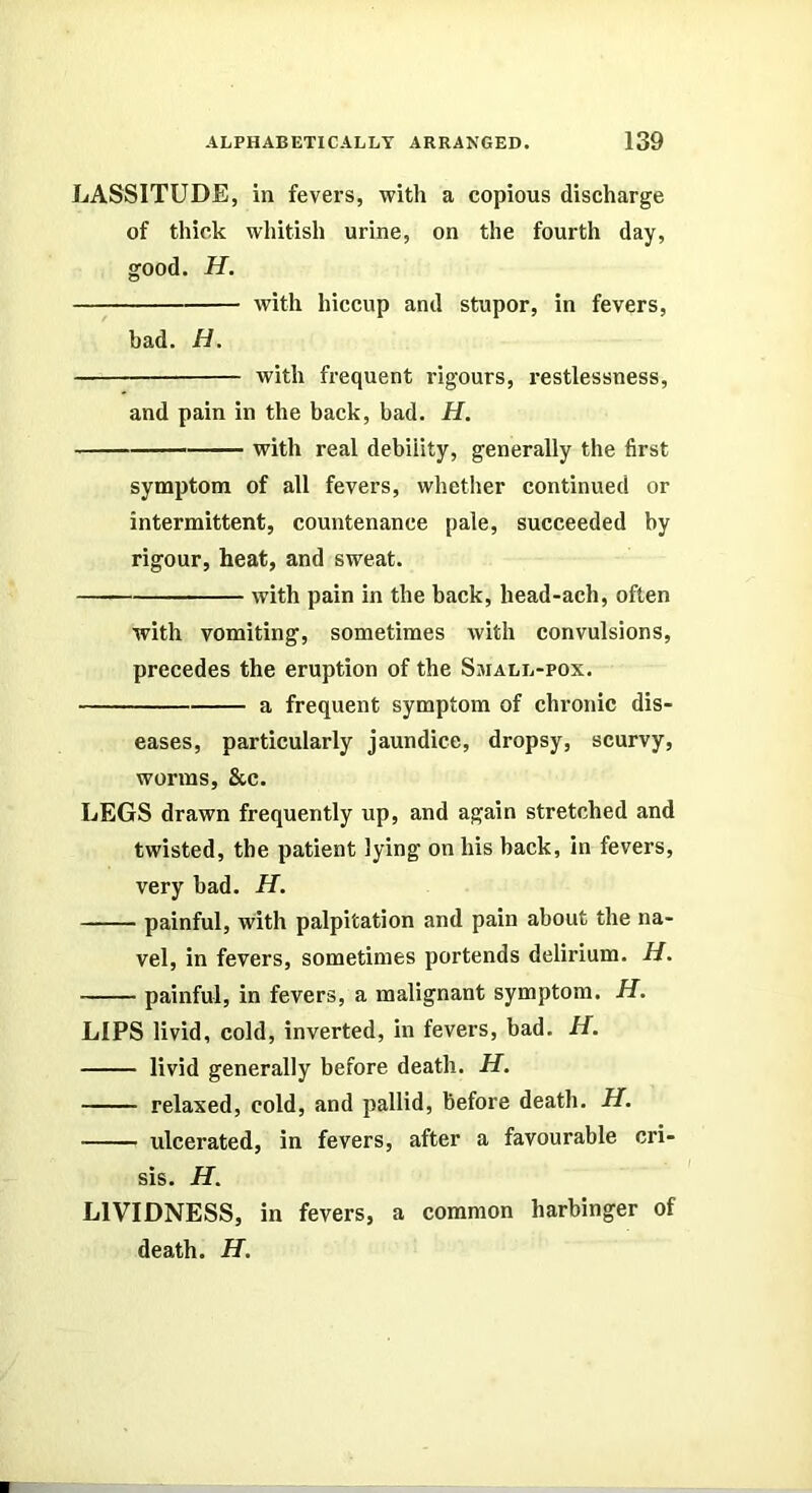 LASSITUDE, in fevers, with a copious discharge of thick whitish urine, on the fourth day, good. H. with hiccup and stupor, in fevers, bad. H. with frequent rigours, restlessness, and pain in the back, bad. H. with real debility, generally the first symptom of all fevers, whether continued or intermittent, countenance pale, succeeded by rigour, heat, and sweat. with pain in the back, head-ach, often with vomiting, sometimes with convulsions, precedes the eruption of the Small-pox. a frequent symptom of chronic dis- eases, particularly jaundice, dropsy, scurvy, worms, &c. LEGS drawn frequently up, and again stretched and twisted, the patient lying on his back, in fevers, very bad. H. painful, with palpitation and pain about the na- vel, in fevers, sometimes portends delirium. H. painful, in fevers, a malignant symptom. H. LIPS livid, cold, inverted, in fevers, bad. H. livid generally before death. H. relaxed, cold, and pallid, before death. H. ulcerated, in fevers, after a favourable cri- sis. H. LIVIDNESS, in fevers, a common harbinger of death. H.