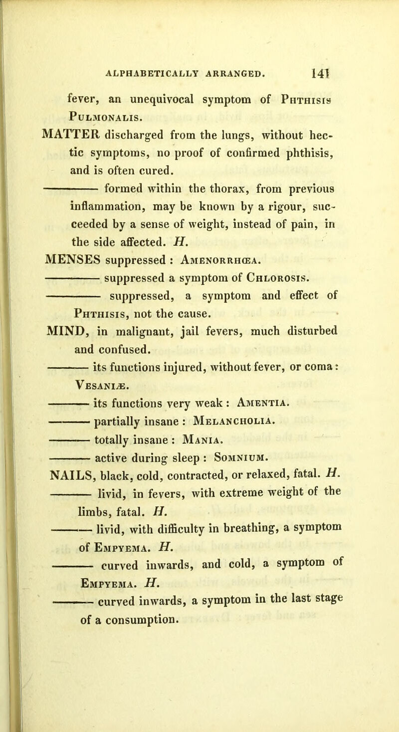 fever, an unequivocal symptom of Phthisis PULMONALIS. MATTER discharged from the lungs, without hec- tic symptoms, no proof of confirmed phthisis, and is often cured. formed within the thorax, from previous inflammation, may be known by a rigour, suc- ceeded by a sense of weight, instead of pain, in the side affected. H. MENSES suppressed : Amenorrhcea. suppressed a symptom of Chlorosis. suppressed, a symptom and effect of Phthisis, not the cause. MIND, in malignant, jail fevers, much disturbed and confused. its functions injured, without fever, or coma: Vesani^. its functions very weak : Amentia. partially insane : Melancholia. totally insane : Mania. active during sleep : Somnium. NAILS, black, cold, contracted, or relaxed, fatal. H. livid, in fevers, with extreme weight of the limbs, fatal. H. ——— livid, with difficulty in breathing, a symptom of Empyema. H. curved inwards, and cold, a symptom of Empyema. H. ■ curved inwards, a symptom in the last stage of a consumption.