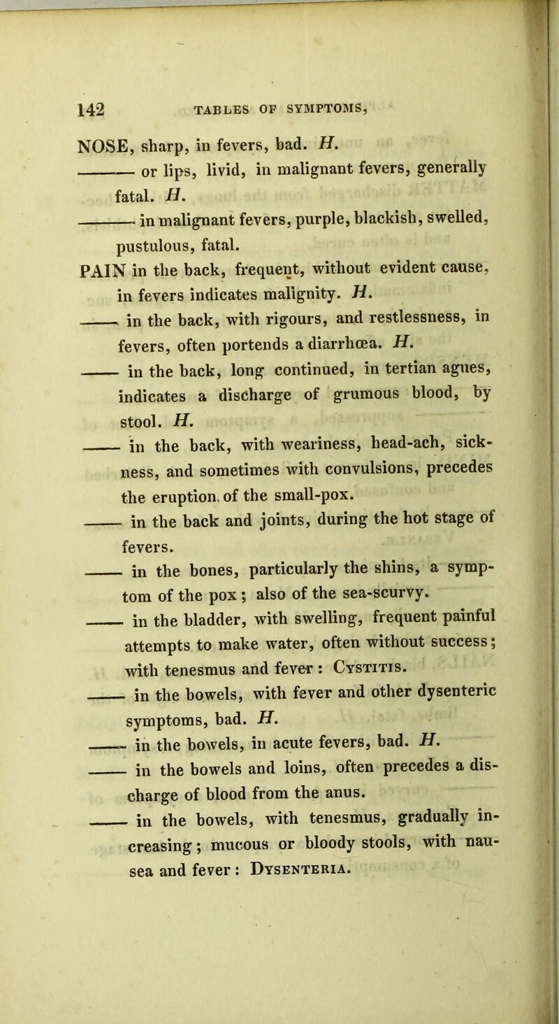 NOSE, sharp, in fevers, bad. H. or lips, livid, in malignant fevers, generally fatal. in malignant fevers, purple, blackish, swelled, pustulous, fatal. PAIN in the back, frequent, without evident cause, in fevers indicates malignity. H. in the back, with rigours, and restlessness, in fevers, often portends a diarrhoea. H. in the back, long continued, in tertian agues, indicates a discharge of grumous blood, by stool. H. in the hack, with weariness, head-ach, sick- ness, and sometimes with convulsions, precedes the eruption, of the small-pox. in the hack and joints, during the hot stage of fevers. in the bones, particularly the shins, a symp- tom of the pox; also of the sea-scurvy. in the bladder, with swelling, frequent painful attempts to make water, often without success; Avith tenesmus and fever: Cystitis. in the bowels, with fever and other dysenteric symptoms, bad. H. - in the bowels, in acute fevers, bad. H. in the bowels and loins, often precedes a dis- charge of blood from the anus. in the bowels, with tenesmus, gradually in- creasing ; mucous or bloody stools, with nau- sea and fever: Dysenteria.