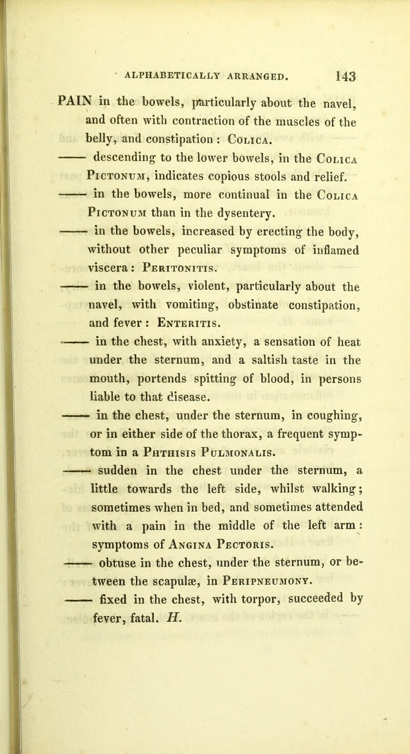 PAIN in the bowels, jm-ticularly about the navel, and often with contraction of the muscles of the belly, and constipation : Colica. descending to the lower bowels, in the Colica PiCTONUM, indicates copious stools and relief. in the bowels, more continual in the Colica PiCTONUJi than in the dysentery. in the bowels, increased by erecting the body, without other peculiar symptoms of inflamed viscera: Peritonitis. in the bowels, violent, particularly about the navel, with vomiting, obstinate constipation, and fever : Enteritis. in the chest, with anxiety, a sensation of heat under the sternum, and a saltish taste in the mouth, portends spitting of blood, in persons liable to that disease. —— in the chest, under the sternum, in coughing, or in either side of the thorax, a frequent symp- tom in a Phthisis Pulmonalis. sudden in the chest under the sternum, a little towards the left side, whilst walking; sometimes when in bed, and sometimes attended with a pain in the middle of the left arm: symptoms of Angina Pectoris. obtuse in the chest, under the sternum, or be- tween the scapulae, in Peripneumont. fixed in the chest, with torpor, succeeded by fever, fatal. H.