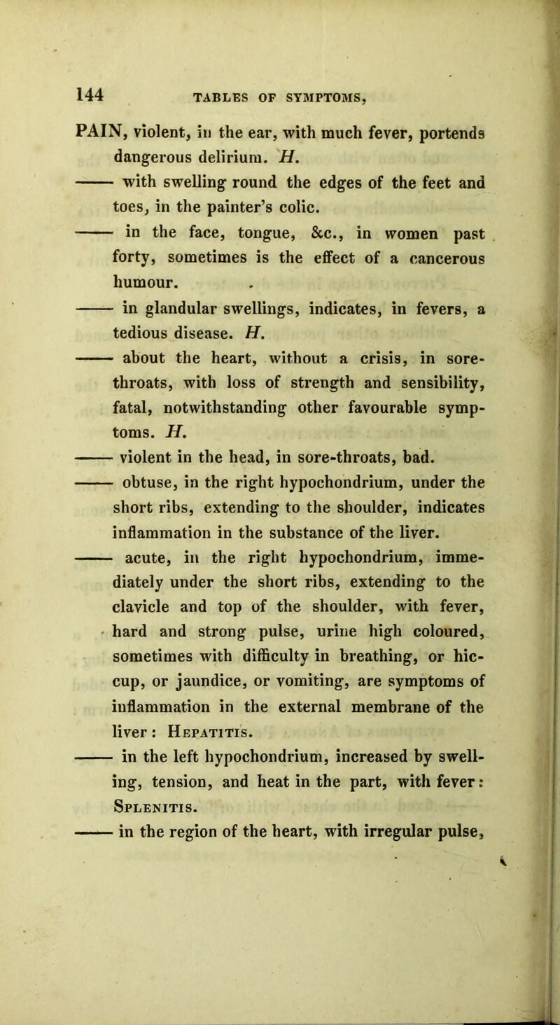 PAIN, violent, in the ear, with much fever, portends dangerous delirium. H. with swelling round the edges of the feet and toes, in the painter’s colic. in the face, tongue, &c., in women past forty, sometimes is the effect of a cancerous humour. in glandular swellings, indicates, in fevers, a tedious disease. H. about the heart, without a crisis, in sore- throats, with loss of strength and sensibility, fatal, notwithstanding other favourable symp- toms. H. violent in the head, in sore-throats, bad. obtuse, in the right hypochondrium, under the short ribs, extending to the shoulder, indicates inflammation in the substance of the liver. acute, in the right hypochondrium, imme- diately under the short ribs, extending to the clavicle and top of the shoulder, with fever, • hard and strong pulse, urine high coloured, sometimes with difficulty in breathing, or hic- cup, or jaundice, or vomiting, are symptoms of inflammation in the external membrane of the liver: Hepatitis. in the left hypochondrium, increased by swell- ing, tension, and heat in the part, with fever: Splenitis. in the region of the heart, with irregular pulse.