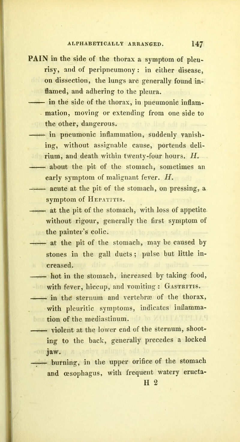 PAIN in the side of the thorax a symptom of pleu- risy, and of peripneumony: in either disease, on dissection, the lungs are generally found in- flamed, and adhering to the pleura. in the side of the thorax, in pneumonic inflam- mation, moving or extending from one side to the other, dangerous. in pneumonic inflammation, suddenly vanish- ing, Avithout assignable cause, portends deli- rium, and death within twenty-four hours, if. about the pit of the stomach, sometimes an early symptom of malignant fever, if. acute at the pit of the stomach, on pressing, a symptom of Hepatitis. at the pit of the stomach, with loss of appetite without rigour, generally the first symptom of the painter’s colic. at the pit of the stomach, may be caused by stones in the gall ducts; pulse but little in- creased. hot in the stomach, increased by taking food, with fever, hiccup, and vomiting : Gastritis. in the sternum and vertebrie of the thorax, with pleuritic symptoms, indicates inflamma- tion of the mediastinum. violent at the lower end of the sternum, shoot- ing to the back, generally precedes a locked jaw. burning, in the upper orifice of the stomach and oesophagus, with frequent watery eructa- H 2