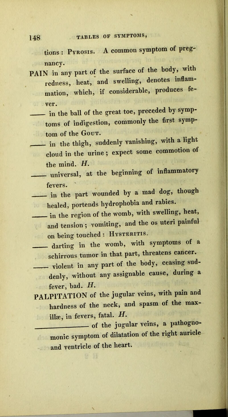 tions : Pyrosis. A common symptom of preg- nancy. . PAIN in any part of the surface of the body, with redness, heat, and swelling, denotes inflam- mation, which, if considerable, produces fe- ver. in the ball of the great toe, preceded by symp- toms of indigestion, commonly the first symp- tom of the Gout. in the thigh, suddenly vanishing, with a light cloud in the urine; expect some commotion of the mind. H. universal, at the beginning of inflammatory fevers. in the part wounded by a mad dog, though healed, portends hydrophobia and rabies. in the region of the womb, with swelling, heat, and tension ; vomiting, and the os uteri painful on being touched : Hysteritis. darting in the womb, with symptoms of a schirrous tumor in that part, threatens cancer. violent in any part of the body, ceasing sud- denly, without any assignable cause, during a fever, bad. H. PALPITATION of the jugular veins, with pain and hardness of the neck, and spasm of the max- illse, in fevers, fatal. H. of the jugular veins, a pathogno- monie symptom of dilatation of the right auricle and ventricle of the heart.