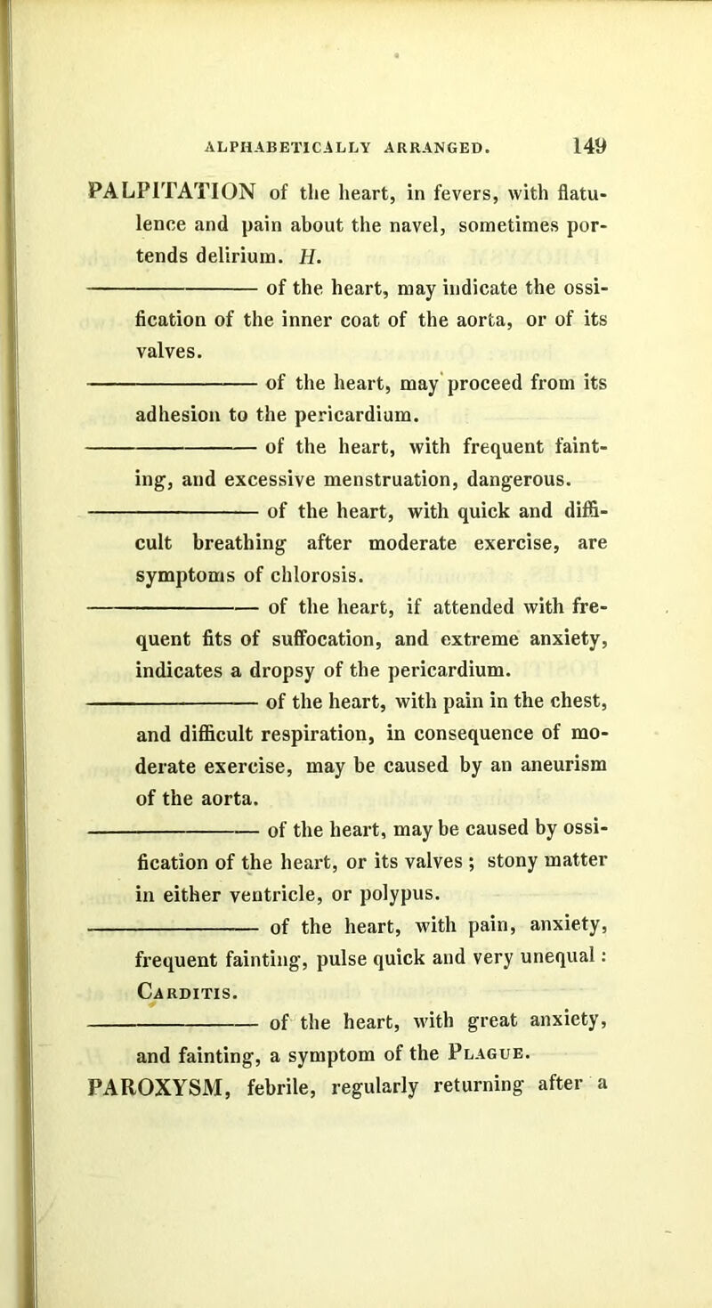 PALPITATION of the heart, in fevers, with flatu- lence and pain about the navel, sometimes por- tends delirium. H. of the heart, may indicate the ossi- fication of the inner coat of the aorta, or of its valves. of the heart, may proceed from its adhesion to the pericardium. of the heart, with frequent faint- ing, and excessive menstruation, dangerous. of the heart, with quick and difi- cult breathing after moderate exercise, are symptoms of chlorosis. of the heart, if attended with fre- quent fits of suffocation, and extreme anxiety, indicates a dropsy of the pericardium. of the heart, with pain in the chest, and difficult respiration, in consequence of mo- derate exercise, may be caused by an aneurism of the aorta. of the heart, may be caused by ossi- fication of the heart, or its valves ; stony matter in either ventricle, or polypus. of the heart, with pain, anxiety, frequent fainting, pulse quick and very unequal: Carditis. of the heart, with great anxiety, and fainting, a symptom of the Plague. PAROXYSM, febrile, regularly returning after a