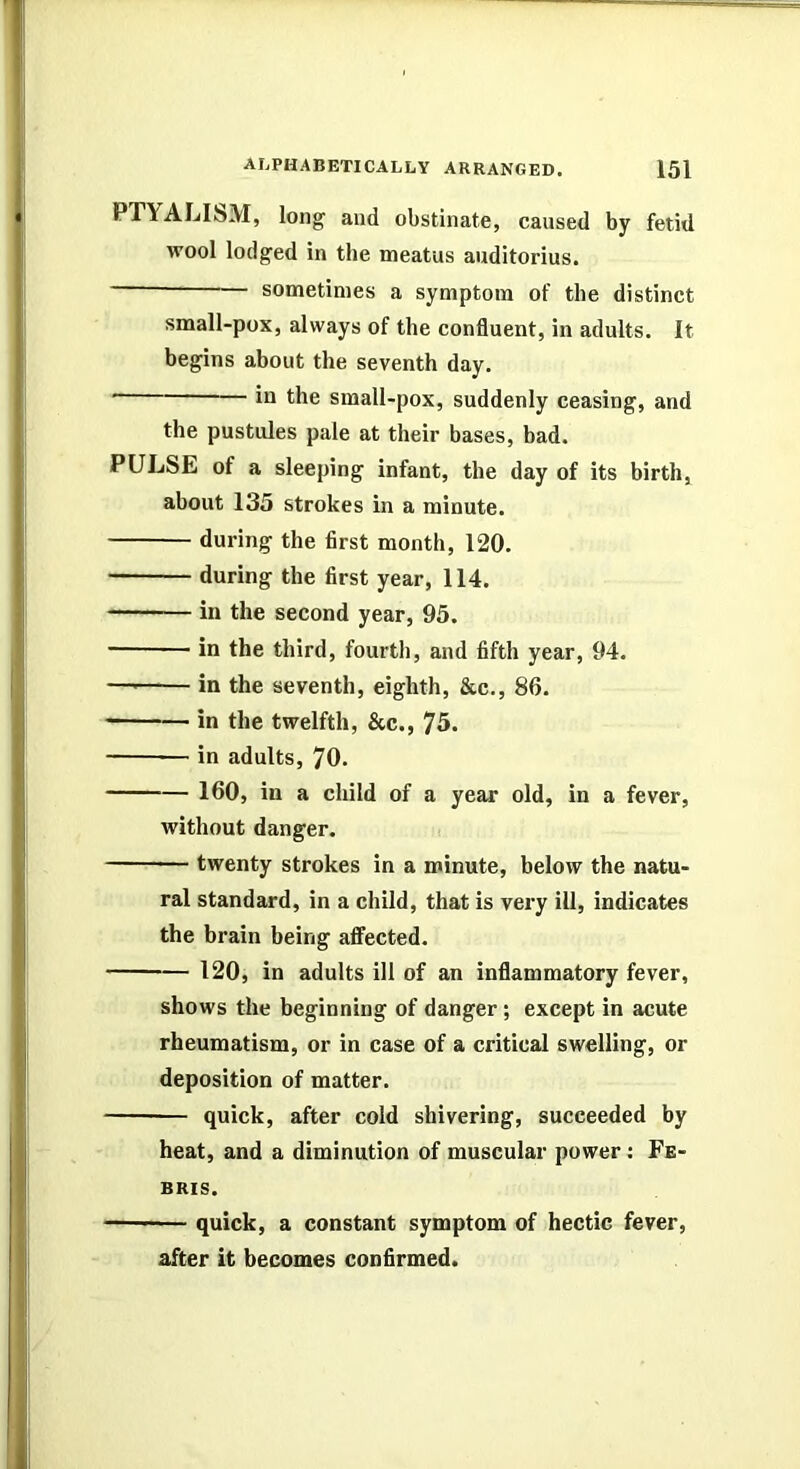 PTYALIisM, long and obstinate, caused by fetid wool lodged in the meatus auditorius. sometimes a symptom of the distinct small-pox, always of the confluent, in adults. It begins about the seventh day. ill the small-pox, suddenly ceasing, and the pustules pale at their bases, bad. PULSE of a sleeping infant, the day of its birth, about 135 strokes in a minute. during the first month, 120. during the first year, 114. in the second year, 95. in the third, fourth, and fifth year, 94. — in the seventh, eighth, &c., 86. in the twelfth, &c., 75. in adults, 70. 160, in a child of a year old, in a fever, without danger. twenty strokes in a minute, below the natu- ral standard, in a child, that is very ill, indicates the brain being affected. 120, in adults ill of an inflammatory fever, shows the beginning of danger ; except in acute rheumatism, or in case of a critical swelling, or deposition of matter. quick, after cold shivering, succeeded by heat, and a diminution of muscular power: Fe- BRIS. quick, a constant symptom of hectic fever, after it becomes confirmed.