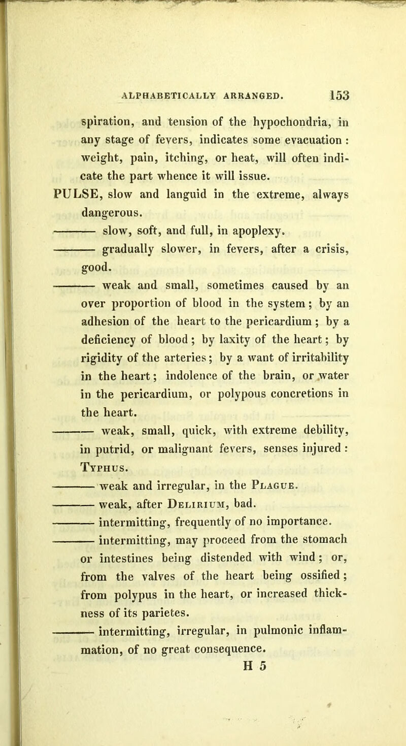 spiration, and tension of the hypochondria, in any stage of fevers, indicates some evacuation : weight, pain, itching, or heat, will often indi- cate the part whence it will issue. PULSE, slow and languid in the extreme, always dangerous. slow, soft, and full, in apoplexy. gradually slower, in fevers, after a crisis, good. weak and small, sometimes caused by an over proportion of blood in the system; by an adhesion of the heart to the pericardium ; by a deficiency of blood ; by laxity of the heart; by rigidity of the arteries; by a want of irritability in the heart; indolence of the brain, or .water in the pericardium, or polypous concretions in the heart. weak, small, quick, with extreme debility, in putrid, or malignant fevers, senses injured : Typhus. weak and irregular, in the Plague. weak, after Delirium, bad. intermitting, frequently of no importance. intermitting, may proceed from the stomach or intestines being distended with wind; or, from the valves of the heart being ossified; from polypus in the heart, or increased thick- ness of its parietes. intermitting, irregular, in pulmonic inflam- mation, of no great consequence. H 5