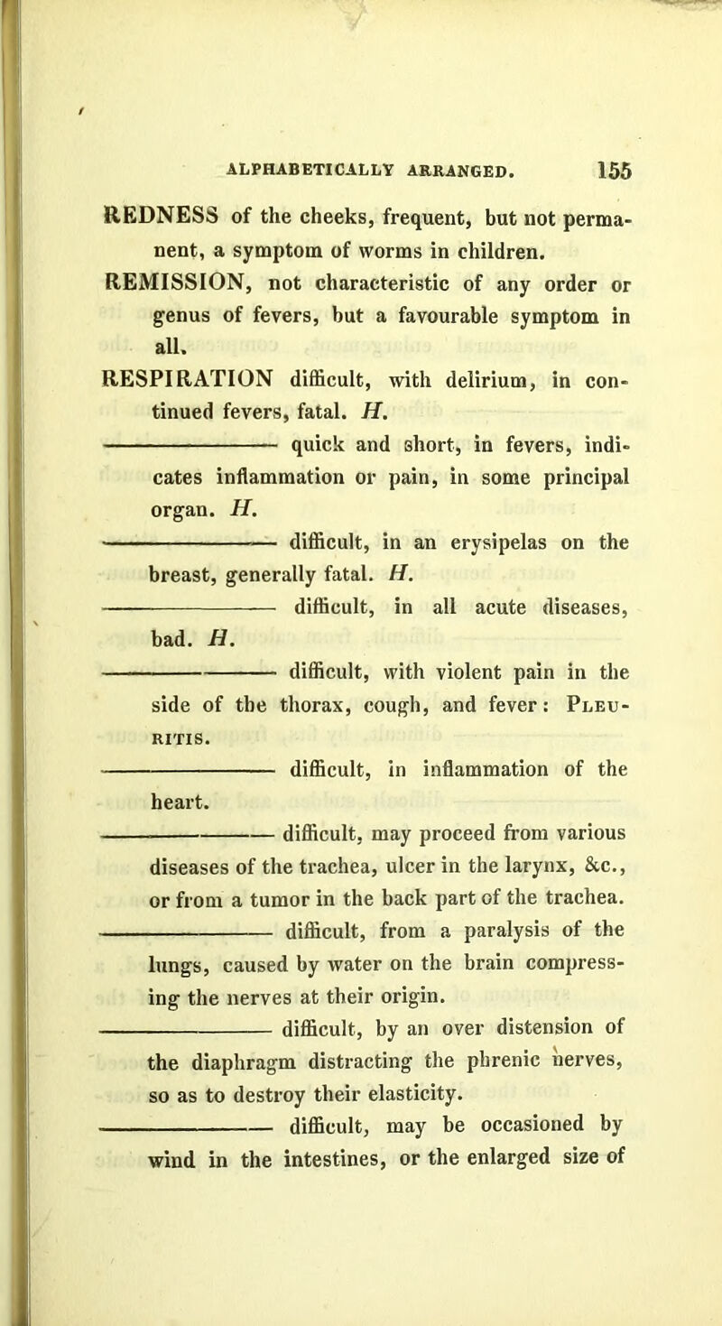 REDNESS of the cheeks, frequent, but not perma- nent, a symptom of worms in children. REMISSION, not characteristic of any order or genus of fevers, but a favourable symptom in all. RESPIRATION difficult, with delirium, in con- tinued fevers, fatal. H. quick and short, in fevers, indi- cates inflammation or pain, in some principal organ. H. difficult, in an erysipelas on the breast, generally fatal. H. difficult, in all acute diseases, bad. H. difficult, with violent pain in the side of the thorax, cough, and fever; Pleu- RITIS. difficult, in inflammation of the heart. difficult, may proceed from various diseases of the trachea, ulcer in the larynx, &c., or from a tumor in the back part of the trachea. difficult, from a paralysis of the lungs, caused by water on the brain compress- ing the nerves at their origin. difficult, by an over distension of the diaphragm distracting the phrenic nerves, so as to destroy their elasticity. difficult, may be occasioned by wind in the intestines, or the enlarged size of