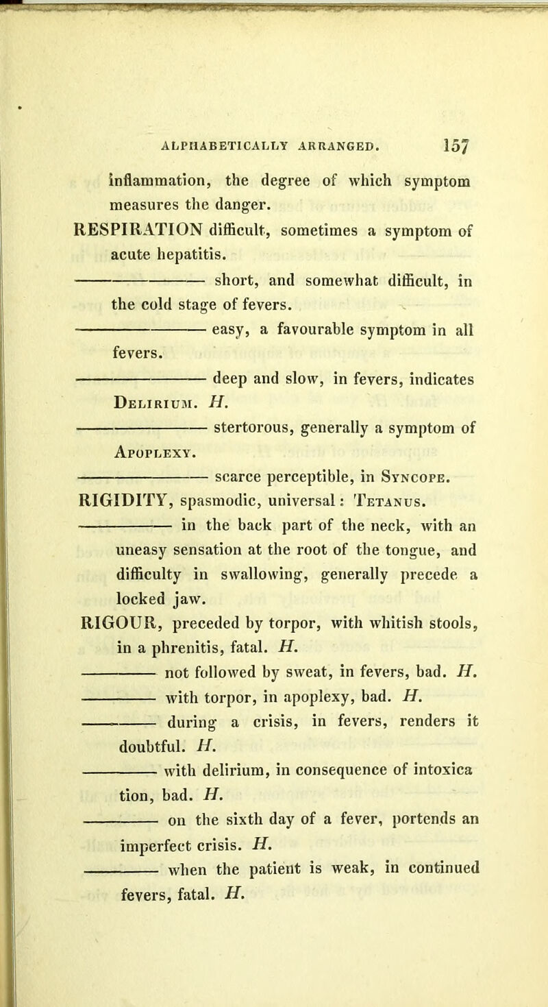 .„JlliJL.JliaUBiW;3(at . m:j.i ALPtlABETlCALTiY ARRANGED. 15J inflammation, the degree of which symptom measures the danger. RESPIRATION difficult, sometimes a symptom of acute hepatitis. short, and somewhat difficult, in the cold stage of fevers. easy, a favourable symptom in all fevers. deep and slow, in fevers, indicates Delirium. H. stertorous, generally a symptom of Apoplexy. scarce perceptible, in Syncope. RIGIDITY, spasmodic, universal: Tetanus. in the back part of the neck, with an uneasy sensation at the root of the tongue, and difficulty in swallowing, generally precede a locked jaw. RIGOUR, preceded by torpor, with whitish stools, in a phrenitis, fatal. H. not followed by sweat, in fevers, bad. H. with torpor, in apoplexy, had. JT. during a crisis, in fevers, renders it doubtful. H. with delirium, in consequence of intoxica tion, bad. H. on the sixth day of a fever, portends an imperfect crisis. H. when the patient is weak, in continued fevers, fatal. H.