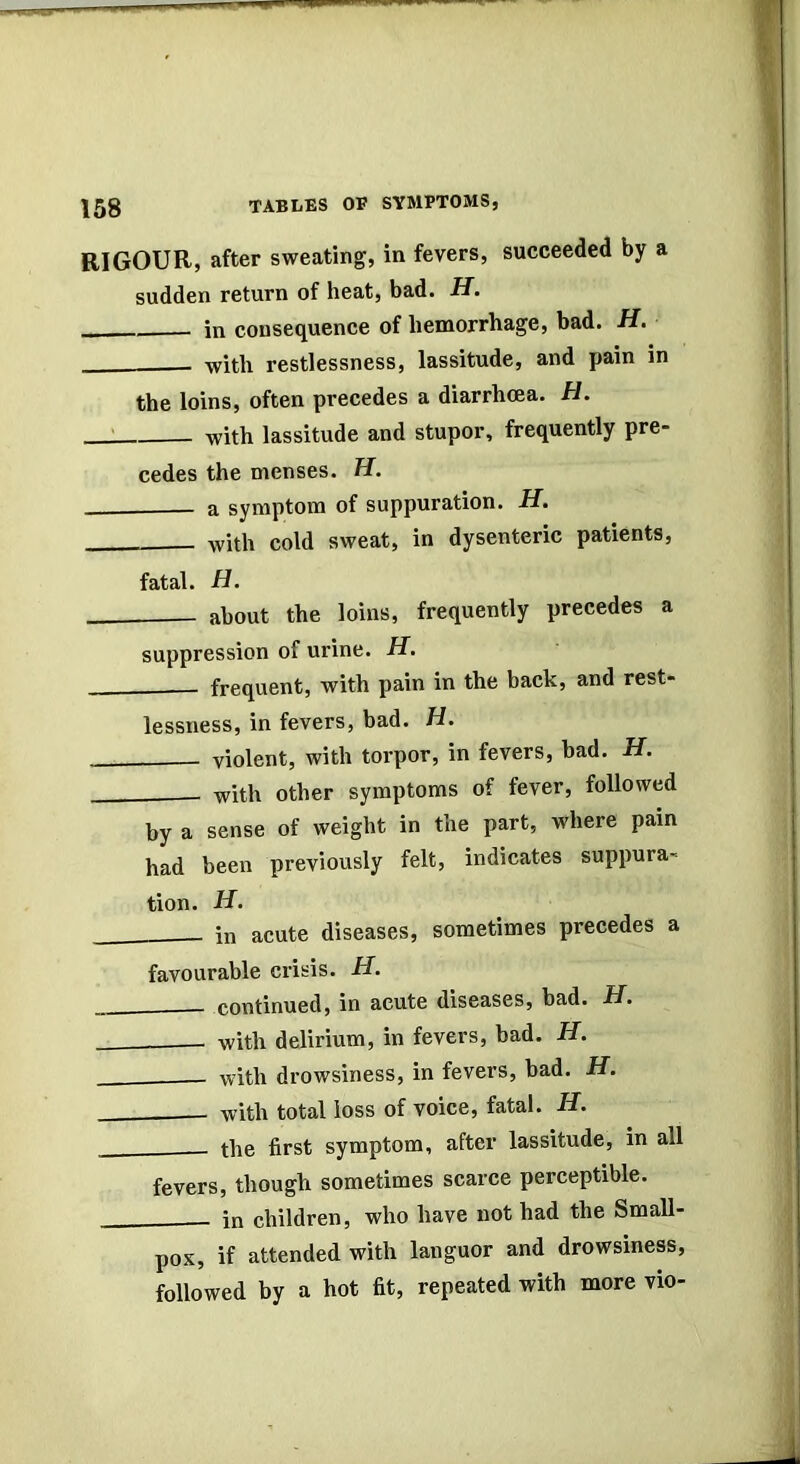 RIGOUR, after sweating, in fevers, succeeded by a sudden return of heat, bad. -ff. in consequence of hemorrhage, bad. H. with restlessness, lassitude, and pain in the loins, often precedes a diarrhoea. H. -with lassitude and stupor, frequently pre- cedes the menses. H. a symptom of suppuration. H. with cold sweat, in dysenteric patients, fatal. H. about the loins, frequently precedes a suppression of urine. H. frequent, with pain in the back, and rest- lessness, in fevers, bad. H. violent, with torpor, in fevers, bad. H. with other symptoms of fever, followed by a sense of weight in the part, where pain had been previously felt, indicates suppura- tion. H’ in acute diseases, sometimes precedes a favourable crisis. H. continued, in acute diseases, bad. H. with delirium, in fevers, bad. H. - with drowsiness, in fevers, bad. H. with total loss of voice, fatal. H. tbe first symptom, after lassitude, in all fevers, thougli sometimes scarce perceptible. in children, who have not had the Small- pox, if attended with languor and drowsiness, followed by a hot fit, repeated with more vio-