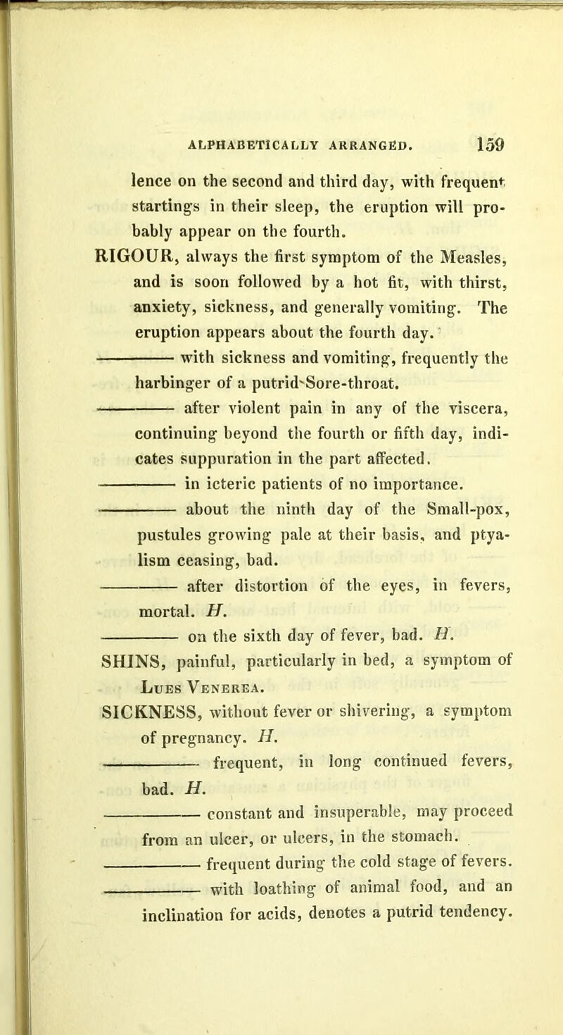 lence on the second and third day, with frequen*^^ startings in their sleep, the eruption will pro- bably appear on the fourth. RIGOUR, always the first symptom of the Measles, and is soon followed by a hot fit, with thirst, anxiety, sickness, and generally vomiting. The eruption appears about the fourth day. ’ with sickness and vomiting, frequently the harbinger of a putrid'Sore-throat. after violent pain in any of the viscera, continuing beyond the fourth or fifth day, indi- cates suppuration in the part affected. in icteric patients of no importance. ■ about the ninth day of the Small-pox, pustules growing pale at their basis, and ptya- lism ceasing, bad. after distortion of the eyes, in fevers, mortal. H. on the sixth day of fever, bad. H. SHINS, painful, particularly in bed, a symptom of Lues Venerea. SICKNESS, without fever or shivering, a symptom of pregnancy. H. frequent, in long continued fevers, bad. H. constant and insuperable, may proceed from an ulcer, or ulcers, in the stomach. frequent during the cold stage of fevers. with loathing of animal food, and an inclination for acids, denotes a putrid tendency.