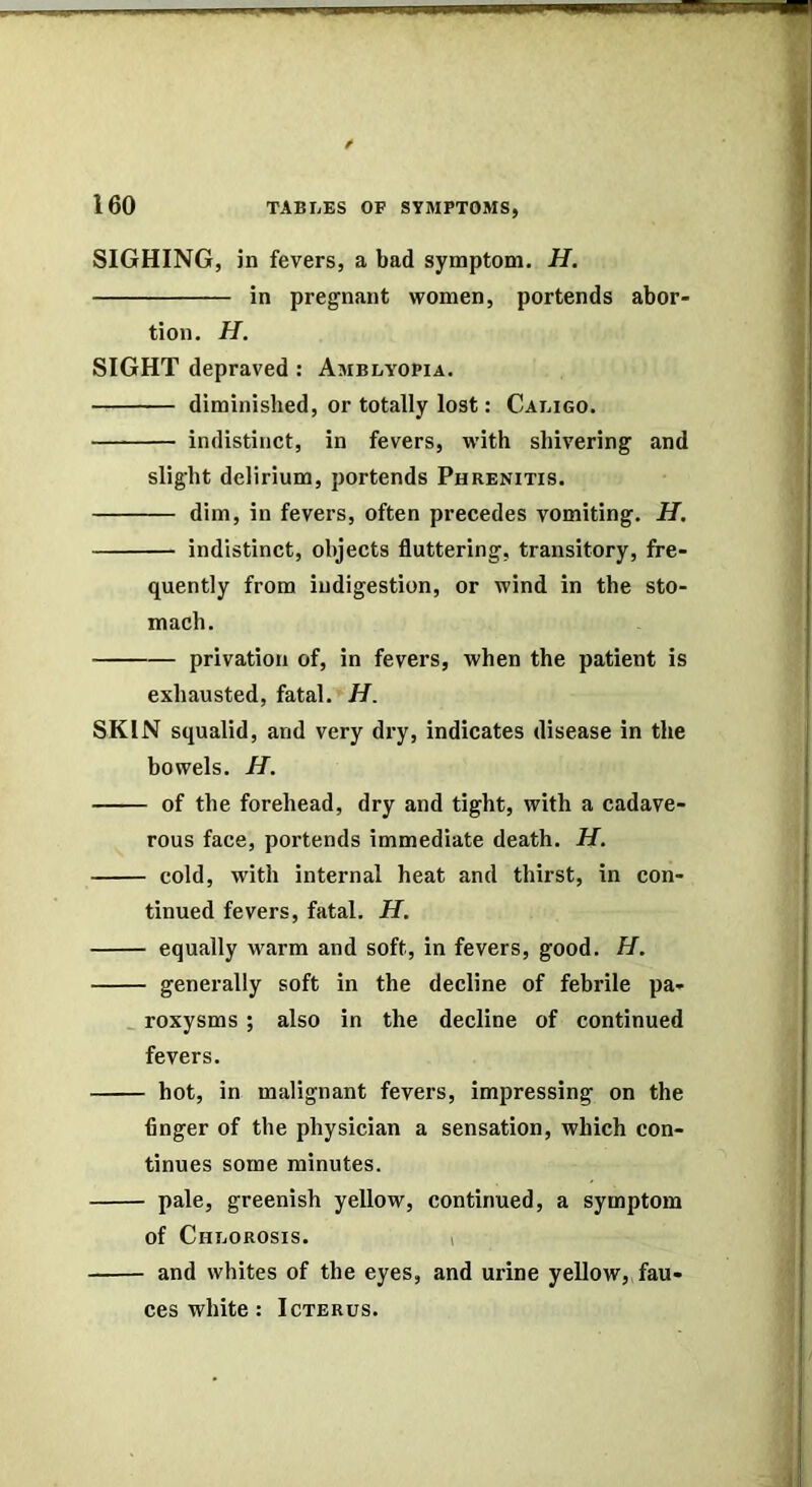 SIGHING, in fevers, a bad symptom. H. in pregnant women, portends abor- tion. H. SIGHT depraved : Amblyopia. diminished, or totally lost: Caligo. indistinct, in fevers, w'ith shivering and slight delirium, portends Phrenitis. dim, in fevers, often precedes vomiting. H. indistinct, objects fluttering, transitory, fre- quently from indigestion, or wind in the sto- mach. privation of, in fevers, when the patient is exhausted, fatal. H. SKIN squalid, and very dry, indicates disease in the bowels. H. of the forehead, dry and tight, with a cadave- rous face, portends immediate death. H. cold, with internal heat and thirst, in con- tinued fevers, fatal. H. equally warm and soft, in fevers, good. H. generally soft in the decline of febrile pa- _ roxysms ; also in the decline of continued fevers. hot, in malignant fevers, impressing on the finger of the physician a sensation, which con- tinues some minutes. pale, greenish yellow, continued, a symptom of Chlorosis. i and whites of the eyes, and urine yellow, fau- ces white: Icterus.