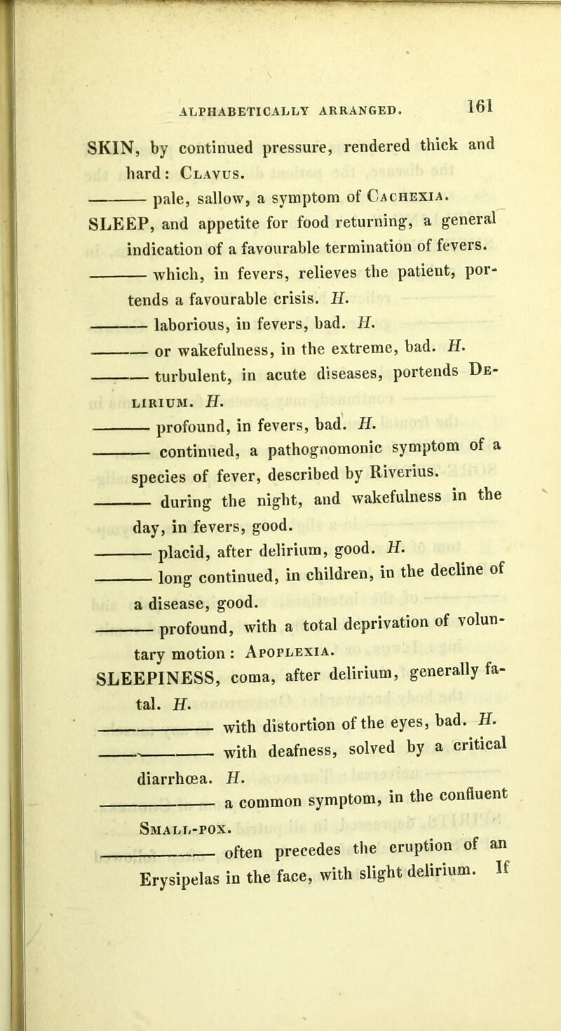 SKIN, by continued pressure, rendered thick and hard: Clavus. pale, sallow, a symptom of Cachexia. SLEEP, and appetite for food returning, a general indication of a favourable termination of fevers. which, in fevers, relieves the patient, por- tends a favourable crisis. H. laborious, in fevers, bad. if. or wakefulness, in the extreme, bad. H. turbulent, in acute diseases, portends De- lirium. H. profound, in fevers, bad. H. continued, a pathognomonic symptom of a species of fever, described by Riverius. during the night, and wakefulness in the day, in fevers, good. placid, after delirium, good. H. long continued, in children, in the decline of a disease, good. profound, with a total deprivation of volun- tary motion: Apoplexia. SLEEPINESS, coma, after delirium, generally fa- tal. H. with distortion of the eyes, bad. H. with deafness, solved by a critical diarrhoea. H. a common symptom, in the confluent Small-pox. often precedes the eruption of an Erysipelas in the face, with slight delirium. If