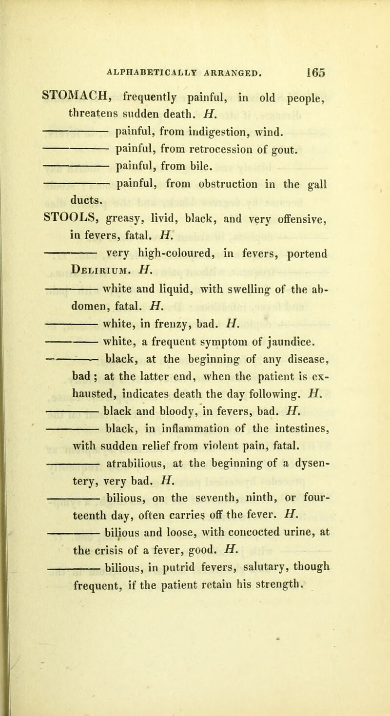 STOMACH, frequently painful, in old people, threatens sudden death. H. painful, from indigestion, wind. painful, from retrocession of gout. painful, from bile. painful, from obstruction in the gall ducts. STOOLS, greasy, livid, black, and very offensive, in fevers, fatal. H. very high-coloured, in fevers, portend Delirium. H. white and liquid, with swelling of the ab- domen, fatal. H. white, in frenzy, bad. H. white, a frequent symptom of jaundice. — black, at the beginning of any disease, bad ; at the latter end, when the patient is ex- hausted, indicates death the day following. H. black and bloody, in fevers, bad. H. black, in inflammation of the intestines, with sudden relief from violent pain, fatal. atrabilious, at the beginning of a dysen- tery, very bad. H. bilious, on the seventh, ninth, or four- teenth day, often carries off the fever. H. bilious and loose, with concocted urine, at the crisis of a fever, good. H. bilious, in putrid fevers, salutary, though frequent, if the patient retain his strength.