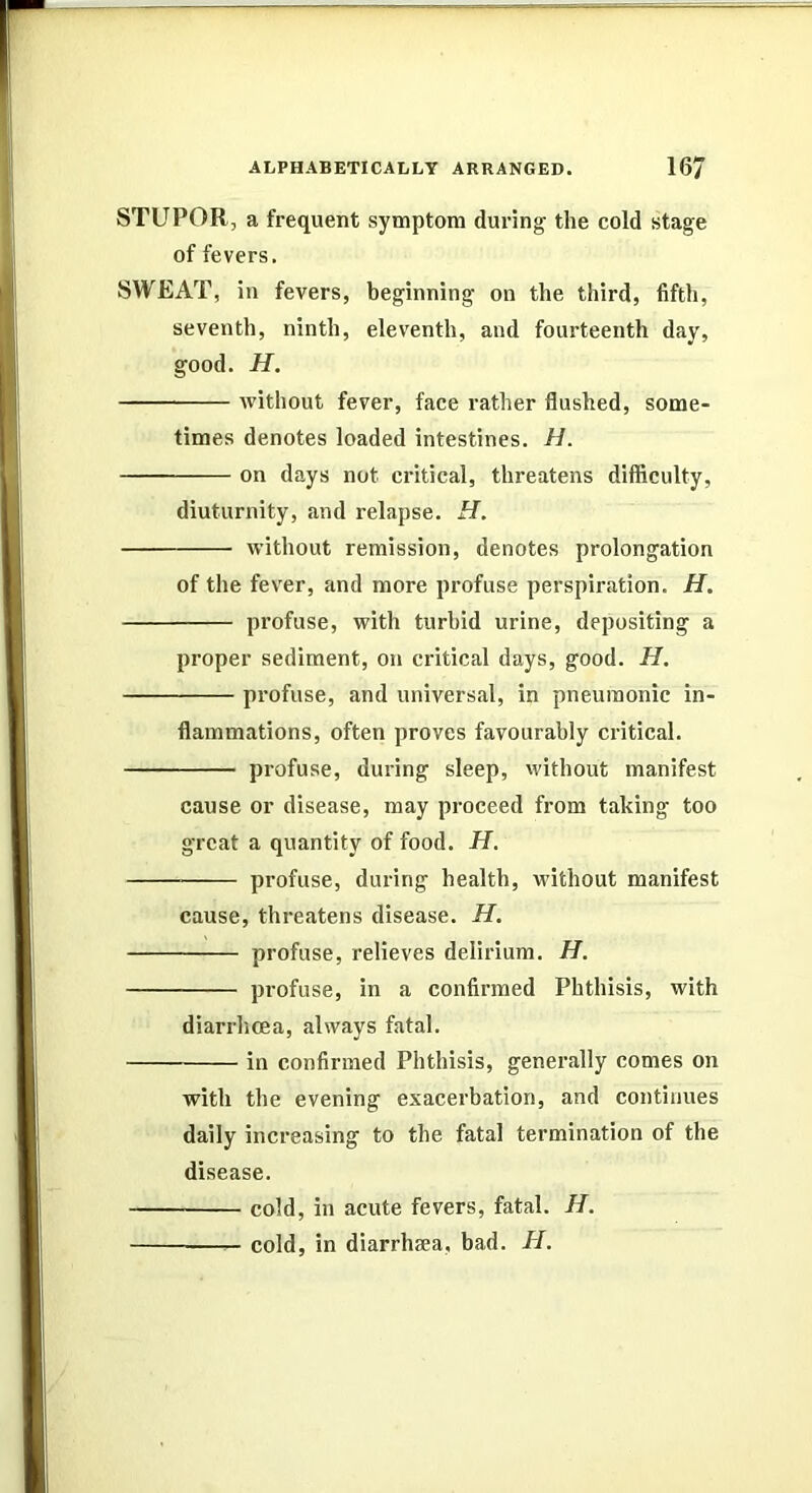 STUPOR, a frequent symptom during the cold stage of fevers. SWEAT, in fevers, beginning on the third, fifth, seventh, ninth, eleventh, and fourteenth day, good. H. without fever, face rather flushed, some- times denotes loaded intestines. H. on days not critical, threatens difficulty, diuturnity, and relapse. H. without remission, denotes prolongation of the fever, and more profuse perspiration. H. profuse, with turbid urine, depositing a proper sediment, on critical days, good. H. profuse, and universal, in pneumonic in- flammations, often proves favourably critical. profuse, during sleep, without manifest cause or disease, may proceed from taking too great a quantity of food. H. profuse, during health, without manifest cause, threatens disease. H. profuse, relieves delirium. H. profuse, in a confirmed Phthisis, with diarrhoea, always fatal. in confirmed Phthisis, generally comes on with the evening exacerbation, and continues daily increasing to the fatal termination of the disease. cold, in acute fevers, fatal. H. —— cold, in diarrhsea, bad. H.