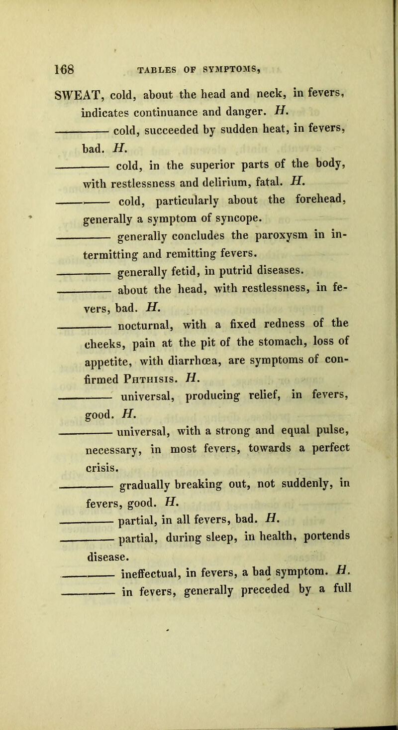 SWEAT, cold, about the head and neck, in fevers, indicates continuance and dangler. H. cold, succeeded by sudden heat, in fevers, bad. H. — cold, in the superior parts of the body, with restlessness and delirium, fatal. H. cold, particularly about the forehead, generally a symptom of syncope. generally concludes the paroxysm in in- termitting and remitting fevers. generally fetid, in putrid diseases. about the head, with restlessness, in fe- vers, bad. H. nocturnal, with a fixed redness of the cheeks, pain at the pit of the stomach, loss of appetite, with diarrhoea, are symptoms of con- firmed Phthisis. H. universal, producing relief, in fevers, good. H. universal, with a strong and equal pulse, necessary, in most fevers, towards a perfect crisis. gradually breaking out, not suddenly, in fevers, good. H. partial, in all fevers, bad. H. - partial, during sleep, in health, portends disease. ineffectual, in fevers, a bad symptom. H. in fevers, generally preceded by a full