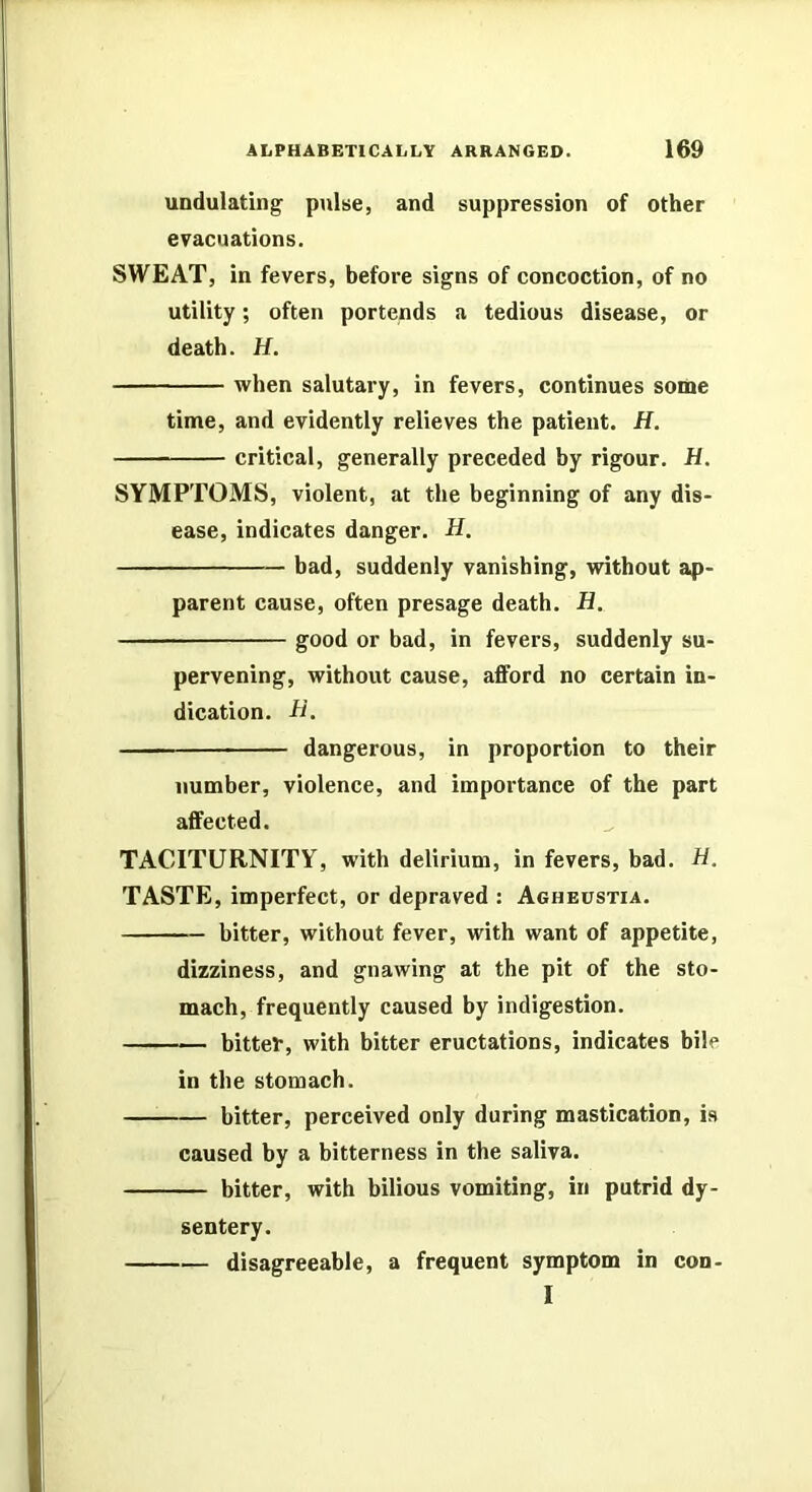 undulating pulse, and suppression of other evacuations. SWEAT, in fevers, before signs of concoction, of no utility; often portends a tedious disease, or death. H. when salutary, in fevers, continues some time, and evidently relieves the patient. H. critical, generally preceded by rigour. H. SYMPTOMS, violent, at the beginning of any dis- ease, indicates danger. H. bad, suddenly vanishing, without ap- parent cause, often presage death. H. good or bad, in fevers, suddenly su- pervening, without cause, afford no certain in- dication. B, — dangerous, in proportion to their number, violence, and importance of the part affected. TACITURNITY, with delirium, in fevers, bad. B. TASTE, imperfect, or depraved : Agheustia. bitter, without fever, with want of appetite, dizziness, and gnawing at the pit of the sto- mach, frequently caused by indigestion. bittef, with bitter eructations, indicates bile in the stomach. bitter, perceived only during mastication, is caused by a bitterness in the saliva. bitter, with bilious vomiting, in putrid dy- sentery. disagreeable, a frequent symptom in con- I