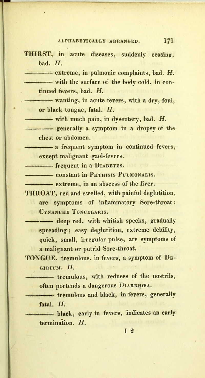 THIRST, in acute diseases, suddenly ceasing, bad. H. extreme, in pulmonic complaints, bad. H. with the surface of the body cold, in con- tinued fevers, bad. H. wanting, in acute fevers, with a dry, foul, or black tongue, fatal. H, with much pain, in dysentery, bad. H. generally a symptom in a dropsy of the chest or abdomen. a frequent symptom in continued fevers, except malignant gaol-fevers. frequent in a Diabetes. constant in Phthisis Pulmonalis. extreme, in an abscess of the liver. THROAT, red and swelled, with painful deglutition, are symptoms of inflammatory Sore-throat: Cynanche Toncelaris. deep red, with whitish specks, gradually spreading; easy deglutition, extreme debility, quick, small, irregular pulse, are symptoms of a malignant or putrid Sore-throat. TONGUE, tremulous, in fevers, a symptom of De- lirium. H. tremulous, with redness of the nostrils, often portends a dangerous Diarrhea. tremulous and black, in fevers, generally fatal. H. black, early in fevers, indicates an early termination. H. I 2