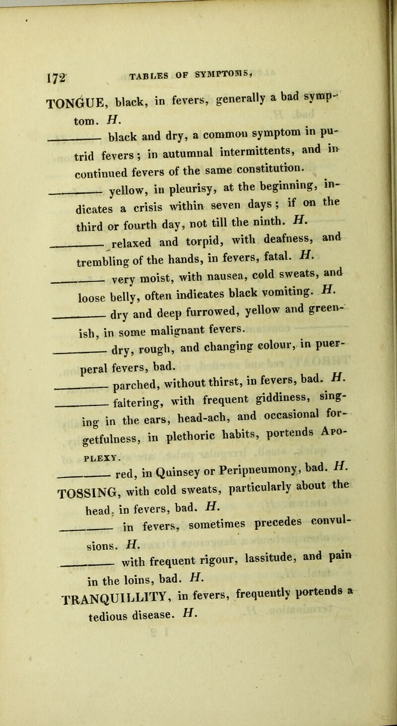 TONGUE, black, in fevers, generally a bad symp- tom. H. black and dry, a common symptom in pu- trid fevers; in autumnal intermittents, and in continued fevers of the same constitution. yellow, in pleurisy, at the beginning, in- dicates a crisis ivithin seven days; if on the third or fourth day, not till the ninth. H, relaxed and torpid, with deafness, and trembling of the hands, in fevers, fatal. H. very moist, with nausea, cold sweats, and loose belly, often indicates black vomiting. H. ary and deep furrowed, yellow and green- ish, in some malignant fevers. dry, rough, and changing colour, in puer- peral fevers, bad. parched, without thirst, in fevers, had. H. faltering, with frequent giddiness, sing- ing in the ears, head-ach, and occasional for- getfulness, in plethoric habits, portends Apo- PLEXY. red, in Quinsey or Peripneumony, bad. H. tossing, with cold sweats, particularly about the head; in fevers, bad. H. in fevers, sometimes precedes convul- sions. H. with frequent rigour, lassitude, and pain in the loins, bad. H. TRANQUILLITY, in fevers, frequently portends a tedious disease. H.