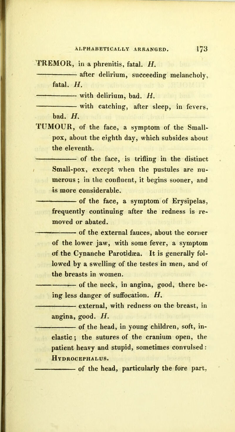 rREMOR, in a phrenitis, fatal. H. after delirium, succeeding melancholy, fatal. H. -—— with delirium, bad. H. — with catching, after sleep, in fevers, bad. H. TUMOUR, of the face, a symptom of the Small- pox, about the eighth day, which subsides about the eleventh, of the face, is trifling in the distinct Small-pox, except when the pustules are nu- merous ; in the confluent, it begins sooner, and is more considerable. of the face, a symptom of Erysipelas, frequently continuing after the redness is re- moved or abated.  of the external fauces, about the corner of the lower jaw, with some fever, a symptom of the Cynanche Parotidaea. It is generally fol- lowed by a swelling of the testes in men, and of the breasts in women. .— of the neck, in angina, good, there be- ing less danger of suffocation. H. external, with redness on the breast, in angina, good. H. of the head, in young children, soft, in- elastic ; the sutures of the cranium open, the patient heavy and stupid, sometimes convulsed ; Hydrocephalus. of the head, particularly the fore part.