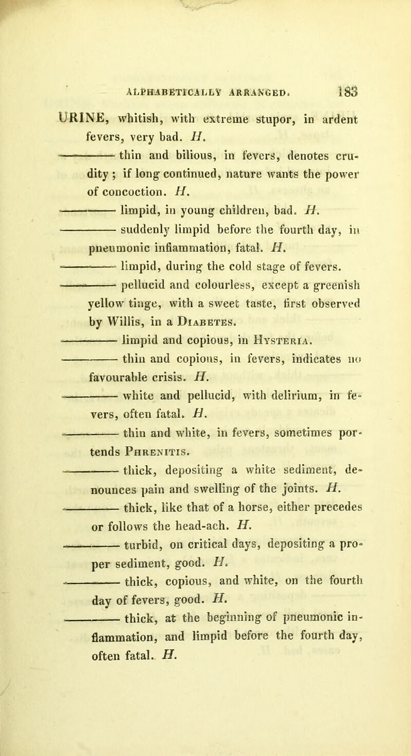 Urine, whUish, with extreme stupor, in ardent fevers, very bad. H. — thin and bilious, in fevers, denotes cru- dity ; if long- continued, nature wants the power of concoction. //. limpid, in young children, bad, H, suddenly limpid before the fourth day, in pneumonic inflammation, fatal. H, limpid, during the cold stage of fevers. pellucid and colourless, except a greenish yellow tinge, with a sweet taste, first observed by Willis, in a Diabetes. limpid and copious, in Hysteria. thin and copious, in fevers, indicates no favourable crisis. H. white and pellucid, with delirium, in fe- vers, often fatal. H. thin and white, in fevers, sometimes por- tends PhreniTis. thiek, depositing a white sediment, de- nounces pain and swelling of the joints. H. thick, like that of a horse, either precedes or follows the head-ach, H. turbid, on critical days, depositing a pro- per sediment, good. H, thick, copious, and white, on the fourth day of fevers, good. H. thick, at the beginning of pneumonic in- flammation, and limpid before the fourth day, often fatal.. H.